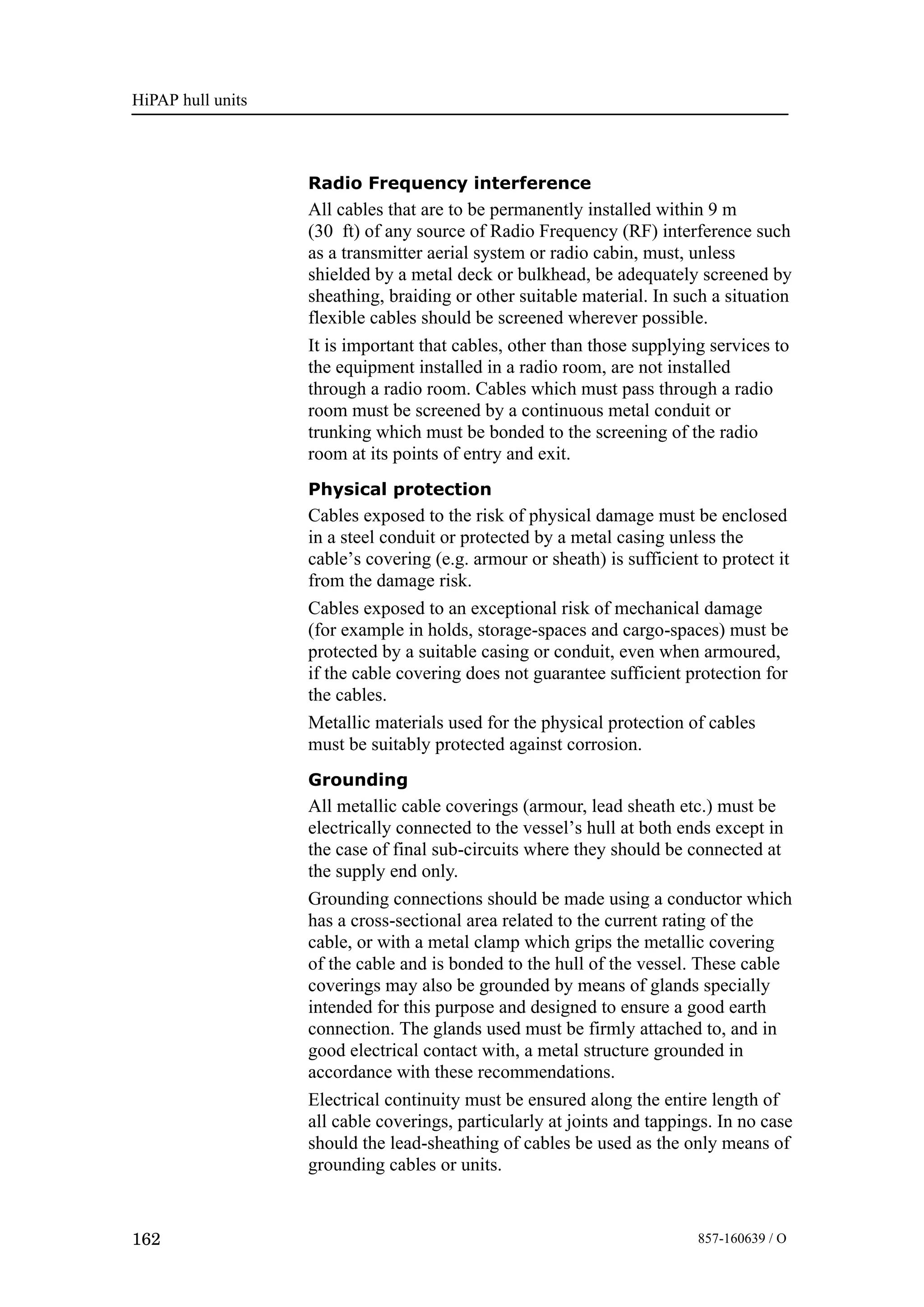 HiPAP hull units
162 857-160639 / O
Radio Frequency interference
All cables that are to be permanently installed within 9 m
(30 ft) of any source of Radio Frequency (RF) interference such
as a transmitter aerial system or radio cabin, must, unless
shielded by a metal deck or bulkhead, be adequately screened by
sheathing, braiding or other suitable material. In such a situation
flexible cables should be screened wherever possible.
It is important that cables, other than those supplying services to
the equipment installed in a radio room, are not installed
through a radio room. Cables which must pass through a radio
room must be screened by a continuous metal conduit or
trunking which must be bonded to the screening of the radio
room at its points of entry and exit.
Physical protection
Cables exposed to the risk of physical damage must be enclosed
in a steel conduit or protected by a metal casing unless the
cable’s covering (e.g. armour or sheath) is sufficient to protect it
from the damage risk.
Cables exposed to an exceptional risk of mechanical damage
(for example in holds, storage-spaces and cargo-spaces) must be
protected by a suitable casing or conduit, even when armoured,
if the cable covering does not guarantee sufficient protection for
the cables.
Metallic materials used for the physical protection of cables
must be suitably protected against corrosion.
Grounding
All metallic cable coverings (armour, lead sheath etc.) must be
electrically connected to the vessel’s hull at both ends except in
the case of final sub-circuits where they should be connected at
the supply end only.
Grounding connections should be made using a conductor which
has a cross-sectional area related to the current rating of the
cable, or with a metal clamp which grips the metallic covering
of the cable and is bonded to the hull of the vessel. These cable
coverings may also be grounded by means of glands specially
intended for this purpose and designed to ensure a good earth
connection. The glands used must be firmly attached to, and in
good electrical contact with, a metal structure grounded in
accordance with these recommendations.
Electrical continuity must be ensured along the entire length of
all cable coverings, particularly at joints and tappings. In no case
should the lead-sheathing of cables be used as the only means of
grounding cables or units.
 