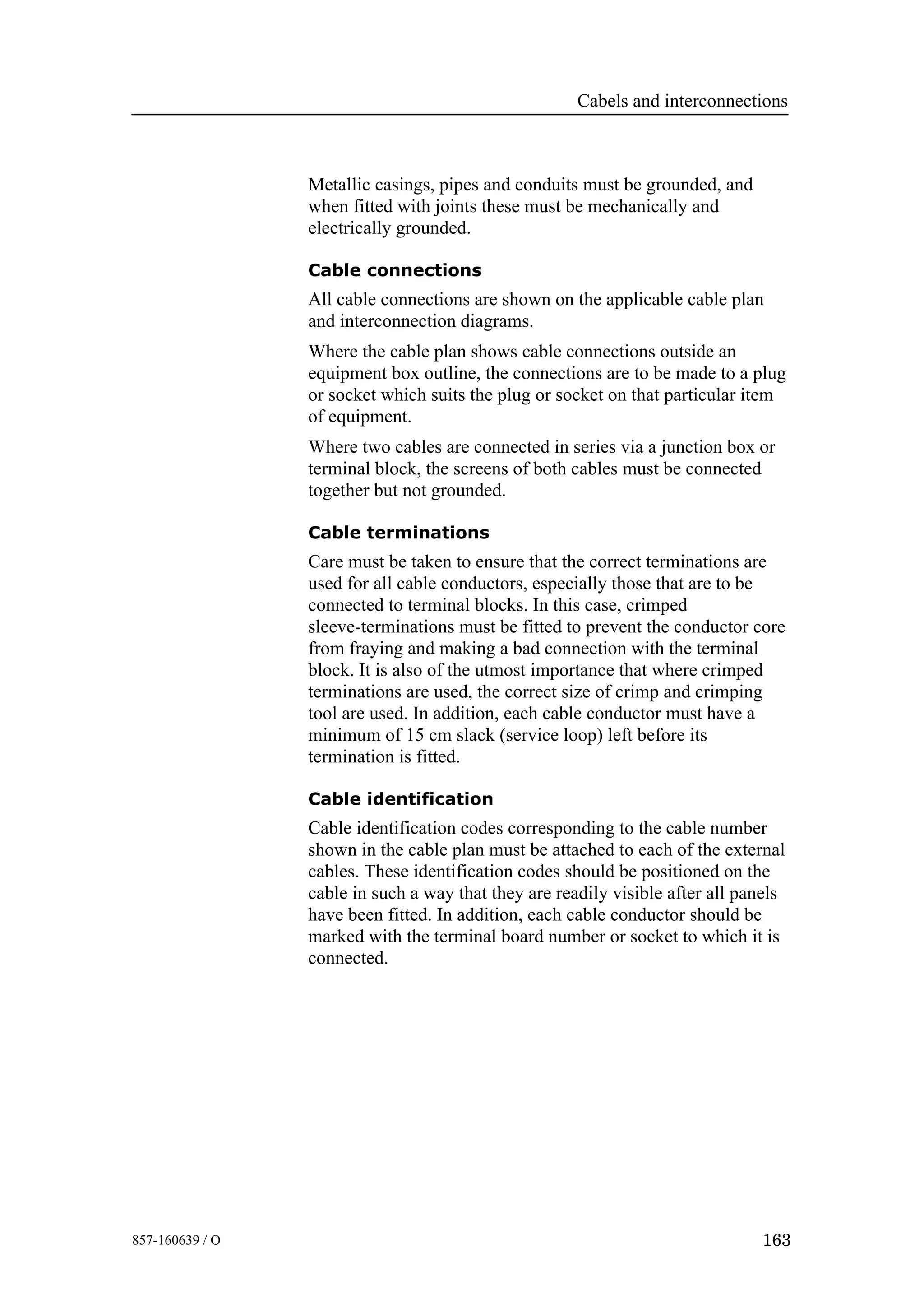 Cabels and interconnections
163857-160639 / O
Metallic casings, pipes and conduits must be grounded, and
when fitted with joints these must be mechanically and
electrically grounded.
Cable connections
All cable connections are shown on the applicable cable plan
and interconnection diagrams.
Where the cable plan shows cable connections outside an
equipment box outline, the connections are to be made to a plug
or socket which suits the plug or socket on that particular item
of equipment.
Where two cables are connected in series via a junction box or
terminal block, the screens of both cables must be connected
together but not grounded.
Cable terminations
Care must be taken to ensure that the correct terminations are
used for all cable conductors, especially those that are to be
connected to terminal blocks. In this case, crimped
sleeve-terminations must be fitted to prevent the conductor core
from fraying and making a bad connection with the terminal
block. It is also of the utmost importance that where crimped
terminations are used, the correct size of crimp and crimping
tool are used. In addition, each cable conductor must have a
minimum of 15 cm slack (service loop) left before its
termination is fitted.
Cable identification
Cable identification codes corresponding to the cable number
shown in the cable plan must be attached to each of the external
cables. These identification codes should be positioned on the
cable in such a way that they are readily visible after all panels
have been fitted. In addition, each cable conductor should be
marked with the terminal board number or socket to which it is
connected.
 