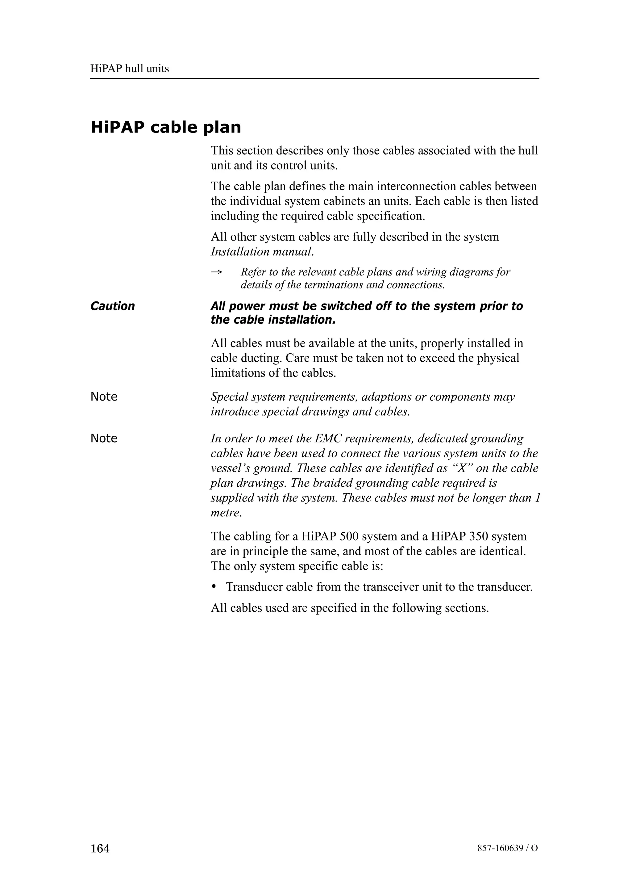 HiPAP hull units
164 857-160639 / O
HiPAP cable plan
This section describes only those cables associated with the hull
unit and its control units.
The cable plan defines the main interconnection cables between
the individual system cabinets an units. Each cable is then listed
including the required cable specification.
All other system cables are fully described in the system
Installation manual.
→ Refer to the relevant cable plans and wiring diagrams for
details of the terminations and connections.
Caution All power must be switched off to the system prior to
the cable installation.
All cables must be available at the units, properly installed in
cable ducting. Care must be taken not to exceed the physical
limitations of the cables.
Note Special system requirements, adaptions or components may
introduce special drawings and cables.
Note In order to meet the EMC requirements, dedicated grounding
cables have been used to connect the various system units to the
vessel’s ground. These cables are identified as “X” on the cable
plan drawings. The braided grounding cable required is
supplied with the system. These cables must not be longer than 1
metre.
The cabling for a HiPAP 500 system and a HiPAP 350 system
are in principle the same, and most of the cables are identical.
The only system specific cable is:
• Transducer cable from the transceiver unit to the transducer.
All cables used are specified in the following sections.
 