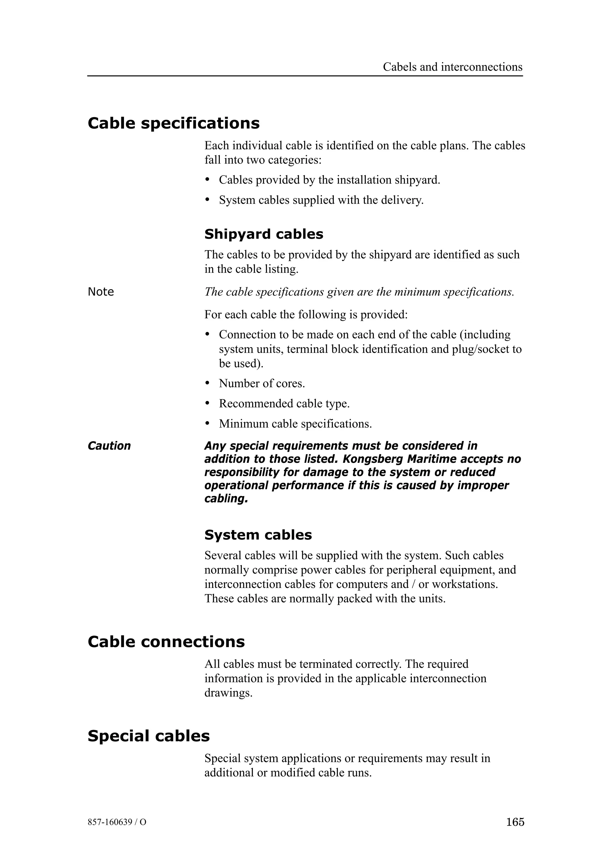 Cabels and interconnections
165857-160639 / O
Cable specifications
Each individual cable is identified on the cable plans. The cables
fall into two categories:
• Cables provided by the installation shipyard.
• System cables supplied with the delivery.
Shipyard cables
The cables to be provided by the shipyard are identified as such
in the cable listing.
Note The cable specifications given are the minimum specifications.
For each cable the following is provided:
• Connection to be made on each end of the cable (including
system units, terminal block identification and plug/socket to
be used).
• Number of cores.
• Recommended cable type.
• Minimum cable specifications.
Caution Any special requirements must be considered in
addition to those listed. Kongsberg Maritime accepts no
responsibility for damage to the system or reduced
operational performance if this is caused by improper
cabling.
System cables
Several cables will be supplied with the system. Such cables
normally comprise power cables for peripheral equipment, and
interconnection cables for computers and / or workstations.
These cables are normally packed with the units.
Cable connections
All cables must be terminated correctly. The required
information is provided in the applicable interconnection
drawings.
Special cables
Special system applications or requirements may result in
additional or modified cable runs.
 