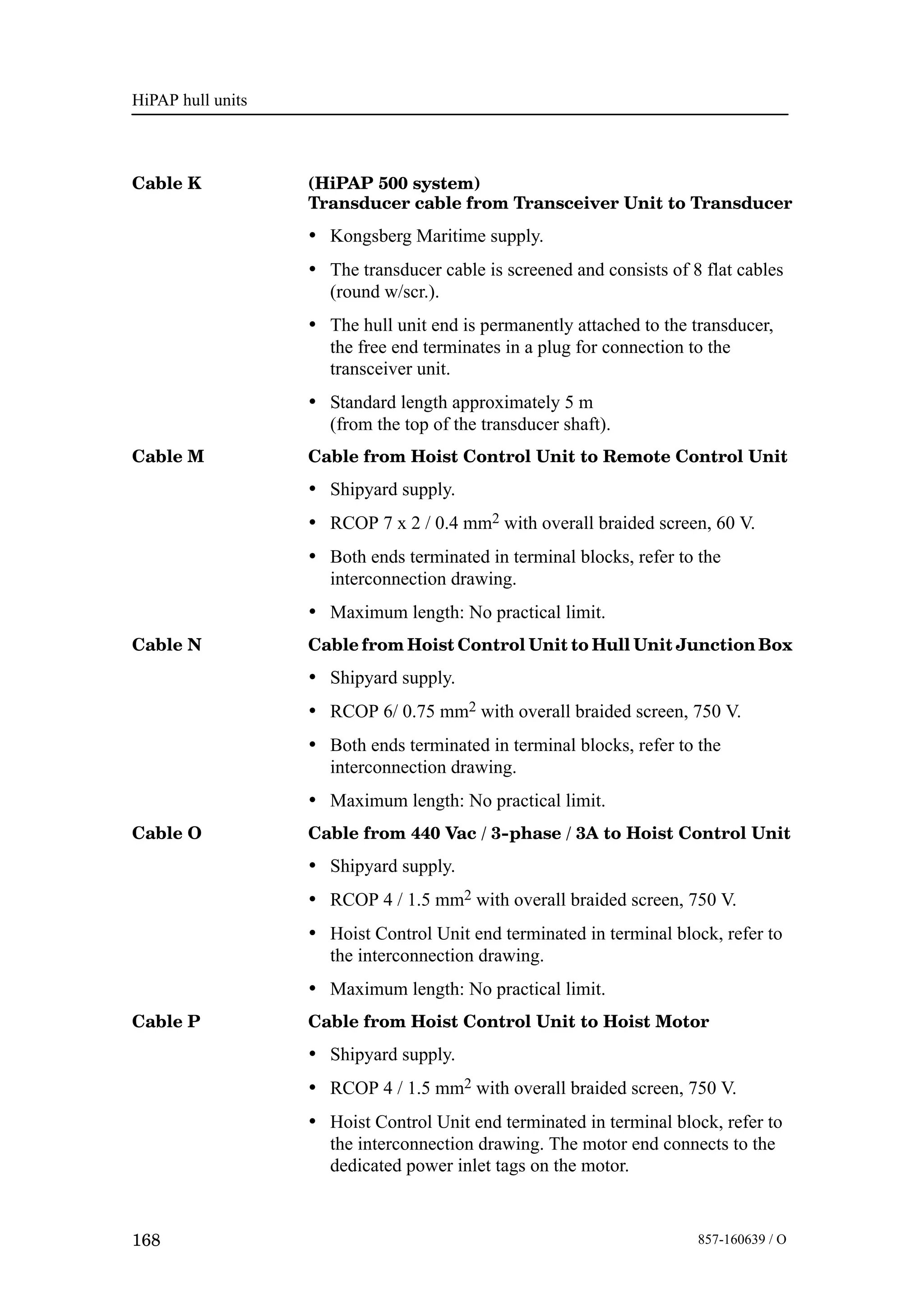 HiPAP hull units
168 857-160639 / O
Cable K (HiPAP 500 system)
Transducer cable from Transceiver Unit to Transducer
• Kongsberg Maritime supply.
• The transducer cable is screened and consists of 8 flat cables
(round w/scr.).
• The hull unit end is permanently attached to the transducer,
the free end terminates in a plug for connection to the
transceiver unit.
• Standard length approximately 5 m
(from the top of the transducer shaft).
Cable M Cable from Hoist Control Unit to Remote Control Unit
• Shipyard supply.
• RCOP 7 x 2 / 0.4 mm2 with overall braided screen, 60 V.
• Both ends terminated in terminal blocks, refer to the
interconnection drawing.
• Maximum length: No practical limit.
Cable N Cable from Hoist Control Unit to Hull Unit Junction Box
• Shipyard supply.
• RCOP 6/ 0.75 mm2 with overall braided screen, 750 V.
• Both ends terminated in terminal blocks, refer to the
interconnection drawing.
• Maximum length: No practical limit.
Cable O Cable from 440 Vac / 3--phase / 3A to Hoist Control Unit
• Shipyard supply.
• RCOP 4 / 1.5 mm2 with overall braided screen, 750 V.
• Hoist Control Unit end terminated in terminal block, refer to
the interconnection drawing.
• Maximum length: No practical limit.
Cable P Cable from Hoist Control Unit to Hoist Motor
• Shipyard supply.
• RCOP 4 / 1.5 mm2 with overall braided screen, 750 V.
• Hoist Control Unit end terminated in terminal block, refer to
the interconnection drawing. The motor end connects to the
dedicated power inlet tags on the motor.
 