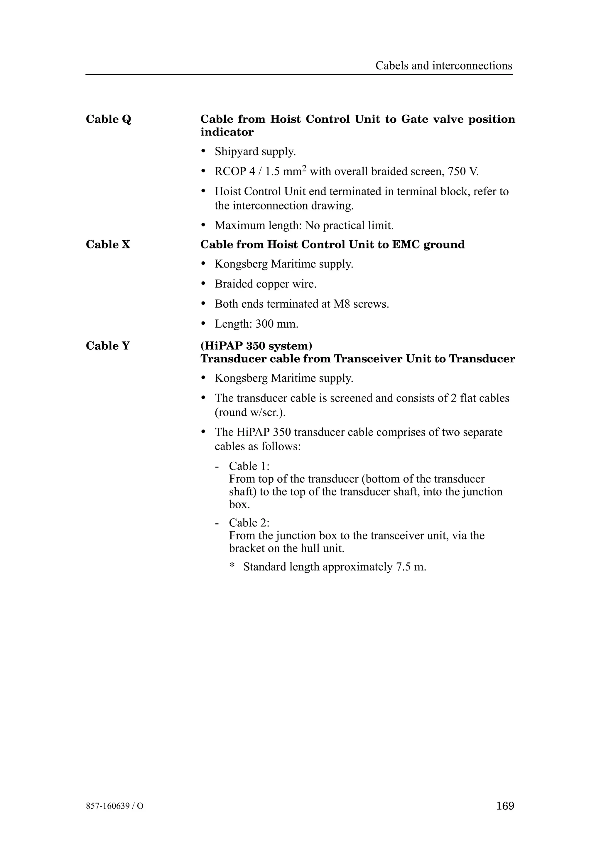 Cabels and interconnections
169857-160639 / O
Cable Q Cable from Hoist Control Unit to Gate valve position
indicator
• Shipyard supply.
• RCOP 4 / 1.5 mm2 with overall braided screen, 750 V.
• Hoist Control Unit end terminated in terminal block, refer to
the interconnection drawing.
• Maximum length: No practical limit.
Cable X Cable from Hoist Control Unit to EMC ground
• Kongsberg Maritime supply.
• Braided copper wire.
• Both ends terminated at M8 screws.
• Length: 300 mm.
Cable Y (HiPAP 350 system)
Transducer cable from Transceiver Unit to Transducer
• Kongsberg Maritime supply.
• The transducer cable is screened and consists of 2 flat cables
(round w/scr.).
• The HiPAP 350 transducer cable comprises of two separate
cables as follows:
- Cable 1:
From top of the transducer (bottom of the transducer
shaft) to the top of the transducer shaft, into the junction
box.
- Cable 2:
From the junction box to the transceiver unit, via the
bracket on the hull unit.
* Standard length approximately 7.5 m.
 