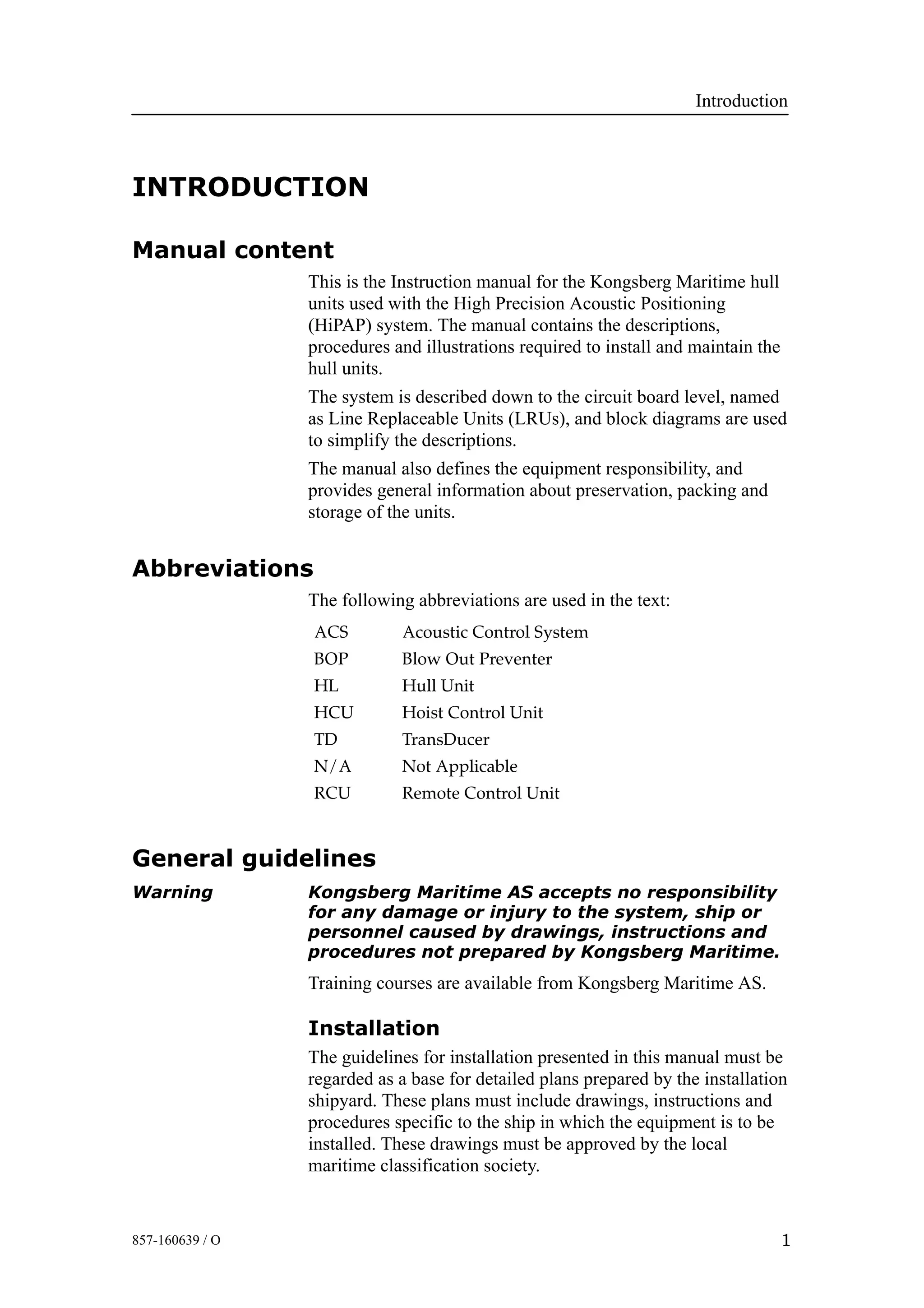 Introduction
1857-160639 / O
INTRODUCTION
Manual content
This is the Instruction manual for the Kongsberg Maritime hull
units used with the High Precision Acoustic Positioning
(HiPAP) system. The manual contains the descriptions,
procedures and illustrations required to install and maintain the
hull units.
The system is described down to the circuit board level, named
as Line Replaceable Units (LRUs), and block diagrams are used
to simplify the descriptions.
The manual also defines the equipment responsibility, and
provides general information about preservation, packing and
storage of the units.
Abbreviations
The following abbreviations are used in the text:
ACS Acoustic Control System
BOP Blow Out Preventer
HL Hull Unit
HCU Hoist Control Unit
TD TransDucer
N/A Not Applicable
RCU Remote Control Unit
General guidelines
Warning Kongsberg Maritime AS accepts no responsibility
for any damage or injury to the system, ship or
personnel caused by drawings, instructions and
procedures not prepared by Kongsberg Maritime.
Training courses are available from Kongsberg Maritime AS.
Installation
The guidelines for installation presented in this manual must be
regarded as a base for detailed plans prepared by the installation
shipyard. These plans must include drawings, instructions and
procedures specific to the ship in which the equipment is to be
installed. These drawings must be approved by the local
maritime classification society.
 