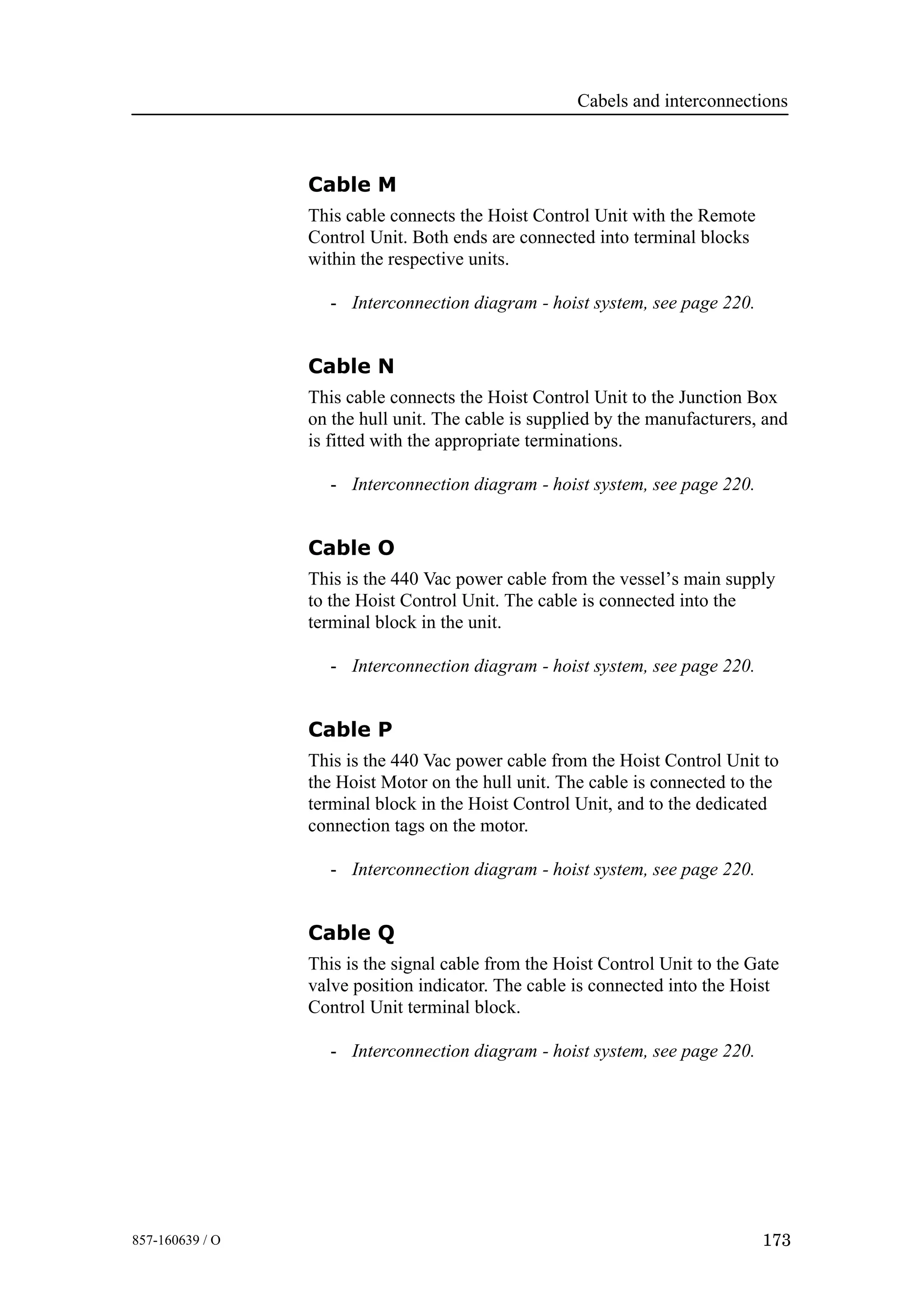 Cabels and interconnections
173857-160639 / O
Cable M
This cable connects the Hoist Control Unit with the Remote
Control Unit. Both ends are connected into terminal blocks
within the respective units.
- Interconnection diagram - hoist system, see page 220.
Cable N
This cable connects the Hoist Control Unit to the Junction Box
on the hull unit. The cable is supplied by the manufacturers, and
is fitted with the appropriate terminations.
- Interconnection diagram - hoist system, see page 220.
Cable O
This is the 440 Vac power cable from the vessel’s main supply
to the Hoist Control Unit. The cable is connected into the
terminal block in the unit.
- Interconnection diagram - hoist system, see page 220.
Cable P
This is the 440 Vac power cable from the Hoist Control Unit to
the Hoist Motor on the hull unit. The cable is connected to the
terminal block in the Hoist Control Unit, and to the dedicated
connection tags on the motor.
- Interconnection diagram - hoist system, see page 220.
Cable Q
This is the signal cable from the Hoist Control Unit to the Gate
valve position indicator. The cable is connected into the Hoist
Control Unit terminal block.
- Interconnection diagram - hoist system, see page 220.
 