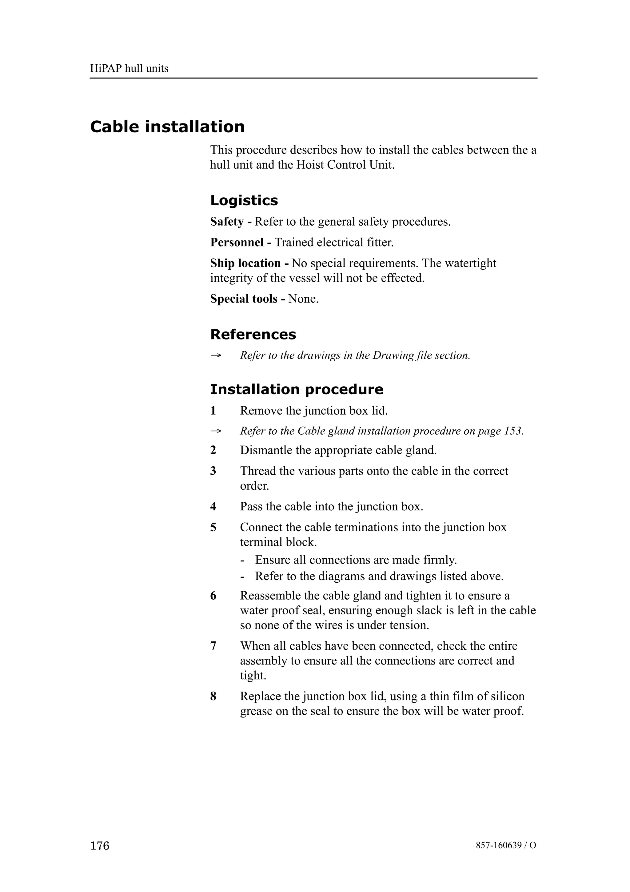 HiPAP hull units
176 857-160639 / O
Cable installation
This procedure describes how to install the cables between the a
hull unit and the Hoist Control Unit.
Logistics
Safety - Refer to the general safety procedures.
Personnel - Trained electrical fitter.
Ship location - No special requirements. The watertight
integrity of the vessel will not be effected.
Special tools - None.
References
→ Refer to the drawings in the Drawing file section.
Installation procedure
1 Remove the junction box lid.
→ Refer to the Cable gland installation procedure on page 153.
2 Dismantle the appropriate cable gland.
3 Thread the various parts onto the cable in the correct
order.
4 Pass the cable into the junction box.
5 Connect the cable terminations into the junction box
terminal block.
- Ensure all connections are made firmly.
- Refer to the diagrams and drawings listed above.
6 Reassemble the cable gland and tighten it to ensure a
water proof seal, ensuring enough slack is left in the cable
so none of the wires is under tension.
7 When all cables have been connected, check the entire
assembly to ensure all the connections are correct and
tight.
8 Replace the junction box lid, using a thin film of silicon
grease on the seal to ensure the box will be water proof.
 