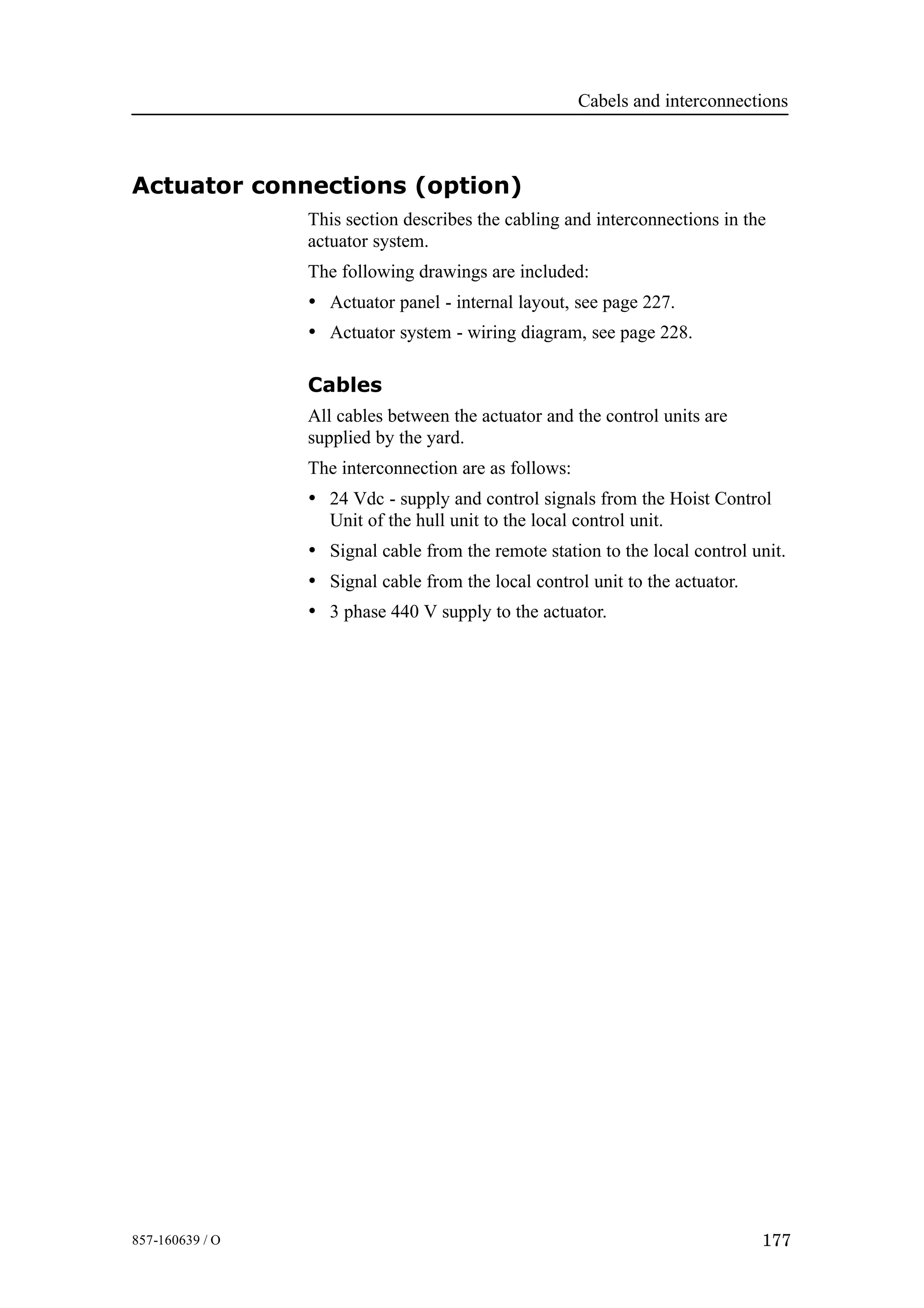 Cabels and interconnections
177857-160639 / O
Actuator connections (option)
This section describes the cabling and interconnections in the
actuator system.
The following drawings are included:
• Actuator panel - internal layout, see page 227.
• Actuator system - wiring diagram, see page 228.
Cables
All cables between the actuator and the control units are
supplied by the yard.
The interconnection are as follows:
• 24 Vdc - supply and control signals from the Hoist Control
Unit of the hull unit to the local control unit.
• Signal cable from the remote station to the local control unit.
• Signal cable from the local control unit to the actuator.
• 3 phase 440 V supply to the actuator.
 