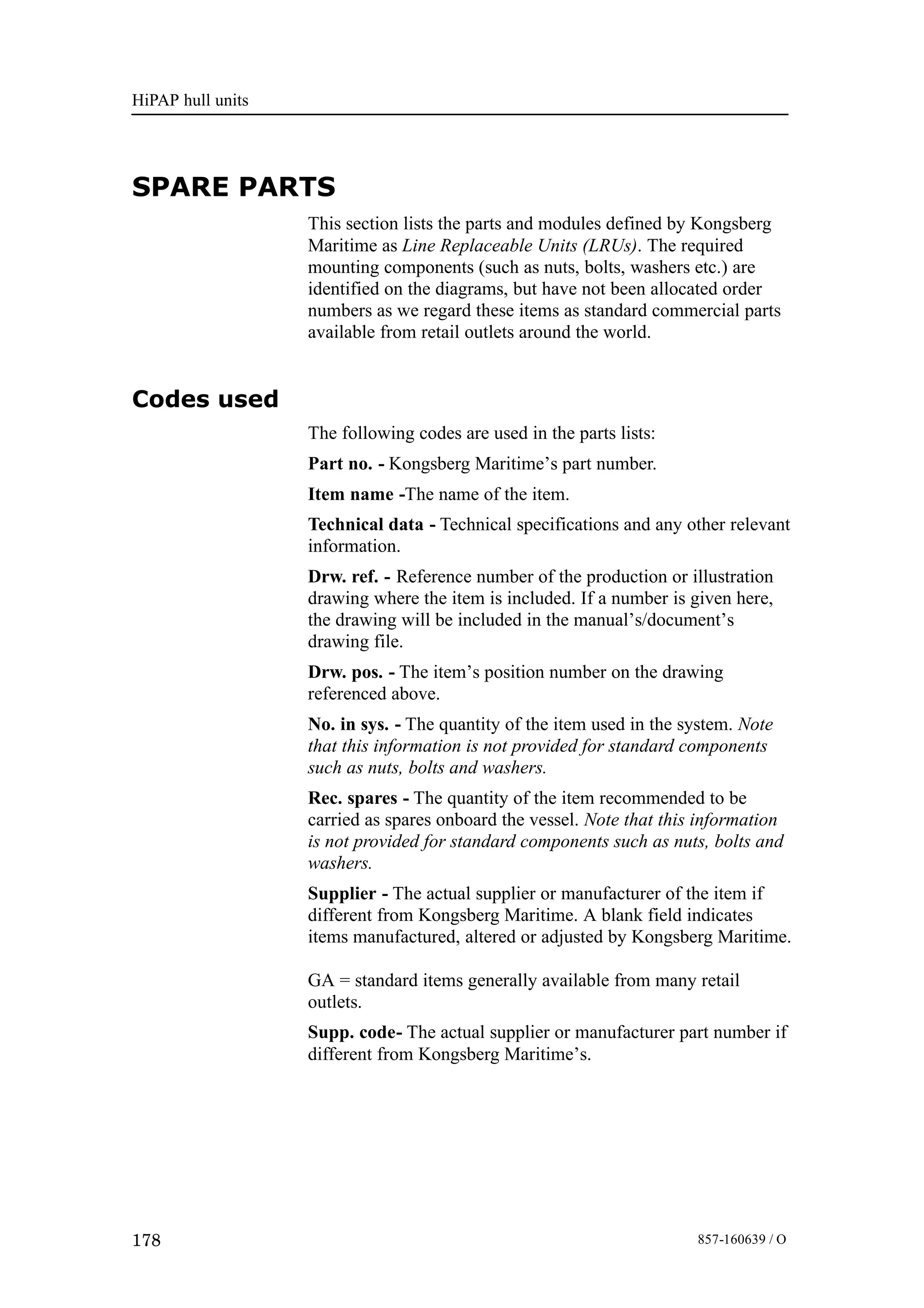 HiPAP hull units
178 857-160639 / O
SPARE PARTS
This section lists the parts and modules defined by Kongsberg
Maritime as Line Replaceable Units (LRUs). The required
mounting components (such as nuts, bolts, washers etc.) are
identified on the diagrams, but have not been allocated order
numbers as we regard these items as standard commercial parts
available from retail outlets around the world.
Codes used
The following codes are used in the parts lists:
Part no. - Kongsberg Maritime’s part number.
Item name -The name of the item.
Technical data - Technical specifications and any other relevant
information.
Drw. ref. - Reference number of the production or illustration
drawing where the item is included. If a number is given here,
the drawing will be included in the manual’s/document’s
drawing file.
Drw. pos. - The item’s position number on the drawing
referenced above.
No. in sys. - The quantity of the item used in the system. Note
that this information is not provided for standard components
such as nuts, bolts and washers.
Rec. spares - The quantity of the item recommended to be
carried as spares onboard the vessel. Note that this information
is not provided for standard components such as nuts, bolts and
washers.
Supplier - The actual supplier or manufacturer of the item if
different from Kongsberg Maritime. A blank field indicates
items manufactured, altered or adjusted by Kongsberg Maritime.
GA = standard items generally available from many retail
outlets.
Supp. code- The actual supplier or manufacturer part number if
different from Kongsberg Maritime’s.
 