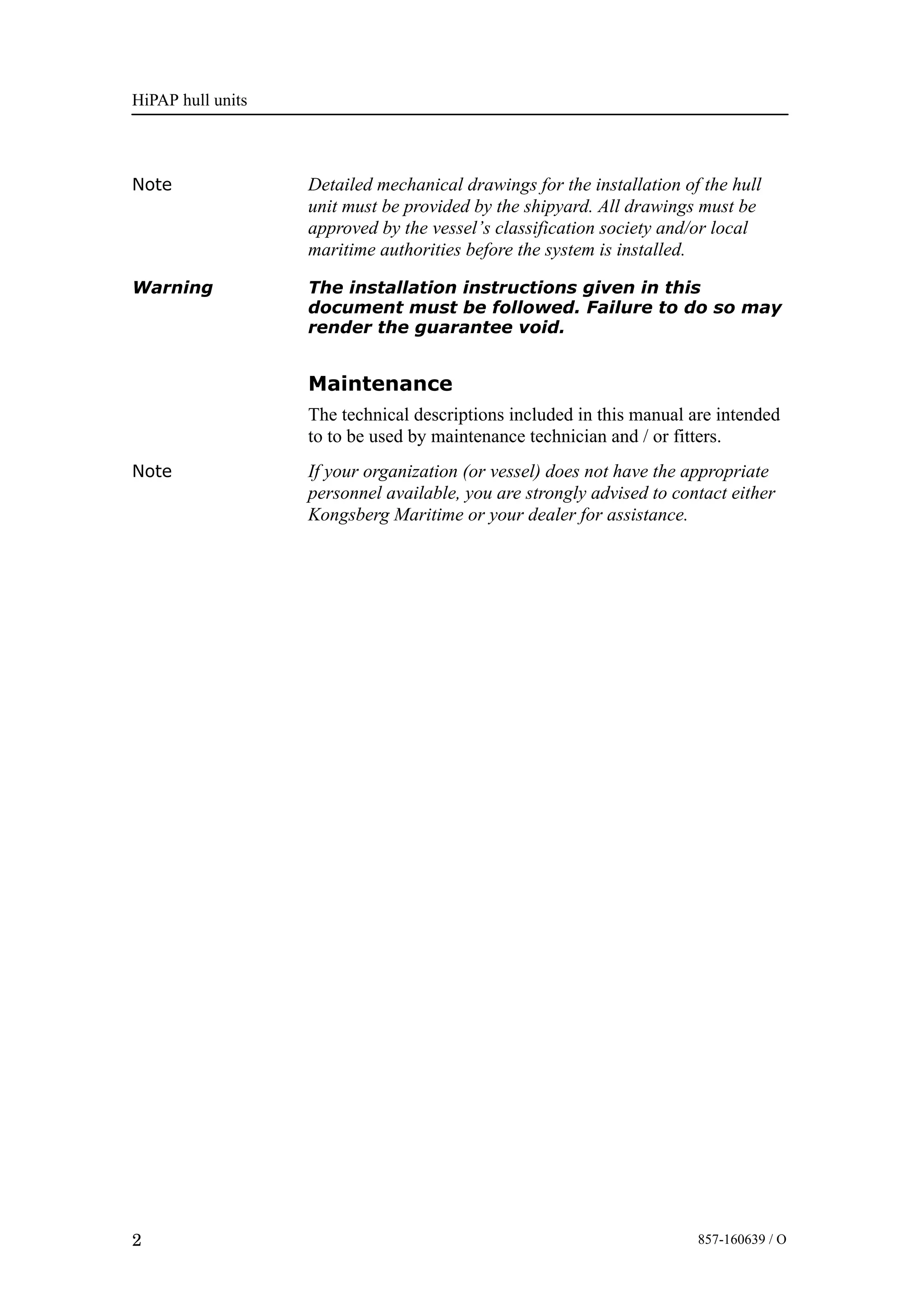 HiPAP hull units
2 857-160639 / O
Note Detailed mechanical drawings for the installation of the hull
unit must be provided by the shipyard. All drawings must be
approved by the vessel’s classification society and/or local
maritime authorities before the system is installed.
Warning The installation instructions given in this
document must be followed. Failure to do so may
render the guarantee void.
Maintenance
The technical descriptions included in this manual are intended
to to be used by maintenance technician and / or fitters.
Note If your organization (or vessel) does not have the appropriate
personnel available, you are strongly advised to contact either
Kongsberg Maritime or your dealer for assistance.
 