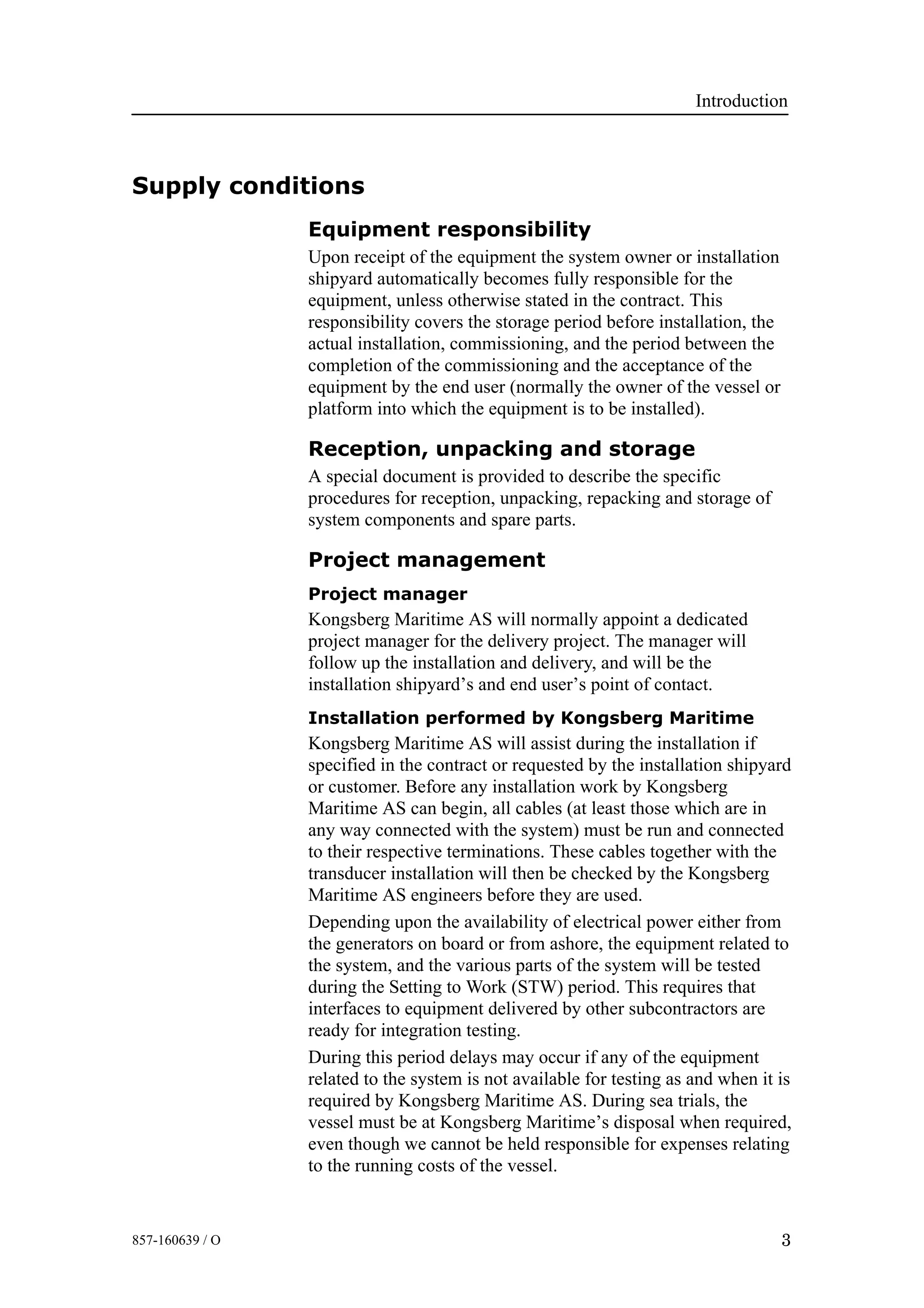 Introduction
3857-160639 / O
Supply conditions
Equipment responsibility
Upon receipt of the equipment the system owner or installation
shipyard automatically becomes fully responsible for the
equipment, unless otherwise stated in the contract. This
responsibility covers the storage period before installation, the
actual installation, commissioning, and the period between the
completion of the commissioning and the acceptance of the
equipment by the end user (normally the owner of the vessel or
platform into which the equipment is to be installed).
Reception, unpacking and storage
A special document is provided to describe the specific
procedures for reception, unpacking, repacking and storage of
system components and spare parts.
Project management
Project manager
Kongsberg Maritime AS will normally appoint a dedicated
project manager for the delivery project. The manager will
follow up the installation and delivery, and will be the
installation shipyard’s and end user’s point of contact.
Installation performed by Kongsberg Maritime
Kongsberg Maritime AS will assist during the installation if
specified in the contract or requested by the installation shipyard
or customer. Before any installation work by Kongsberg
Maritime AS can begin, all cables (at least those which are in
any way connected with the system) must be run and connected
to their respective terminations. These cables together with the
transducer installation will then be checked by the Kongsberg
Maritime AS engineers before they are used.
Depending upon the availability of electrical power either from
the generators on board or from ashore, the equipment related to
the system, and the various parts of the system will be tested
during the Setting to Work (STW) period. This requires that
interfaces to equipment delivered by other subcontractors are
ready for integration testing.
During this period delays may occur if any of the equipment
related to the system is not available for testing as and when it is
required by Kongsberg Maritime AS. During sea trials, the
vessel must be at Kongsberg Maritime’s disposal when required,
even though we cannot be held responsible for expenses relating
to the running costs of the vessel.
 