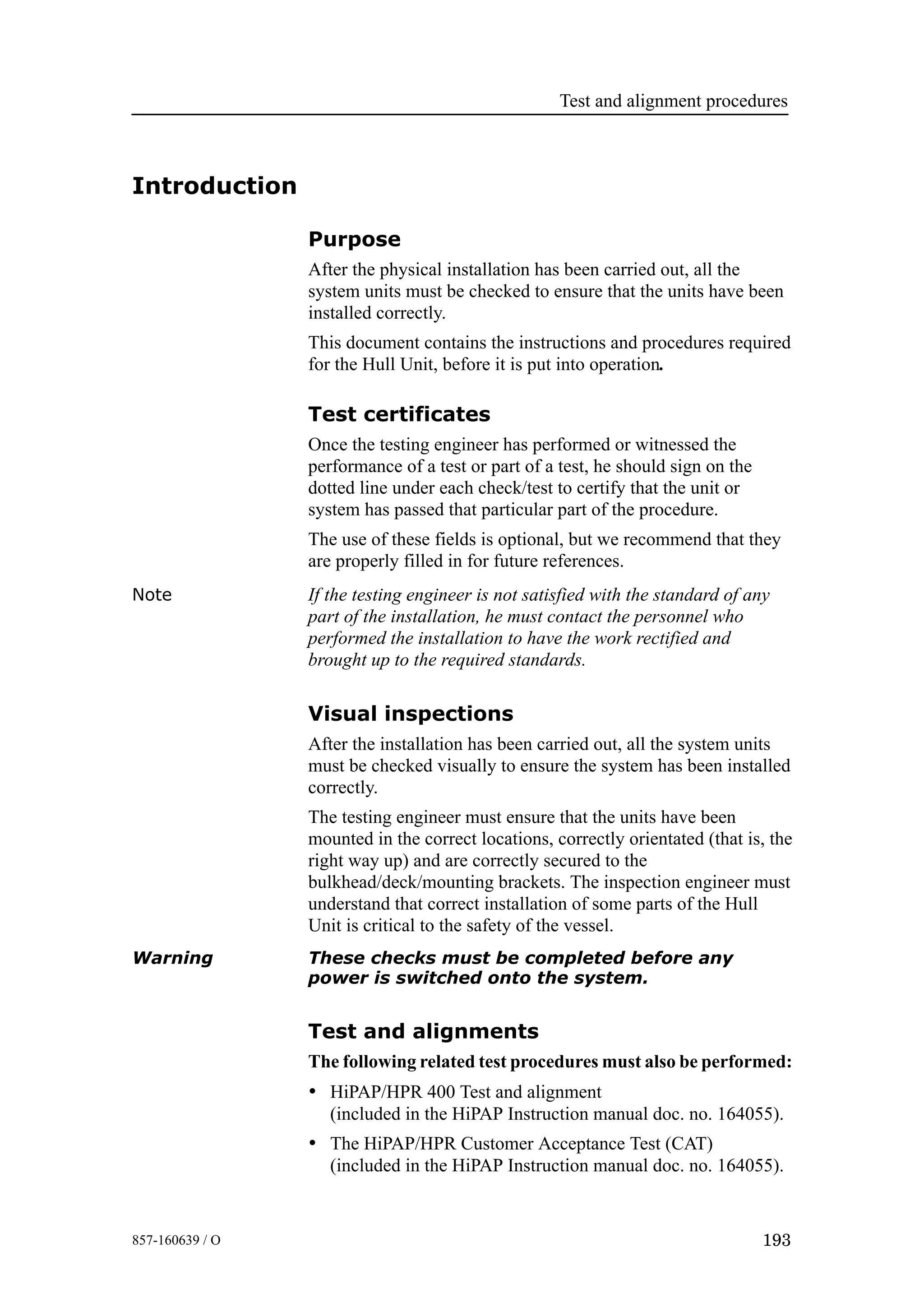 Test and alignment procedures
193857-160639 / O
Introduction
Purpose
After the physical installation has been carried out, all the
system units must be checked to ensure that the units have been
installed correctly.
This document contains the instructions and procedures required
for the Hull Unit, before it is put into operation.
Test certificates
Once the testing engineer has performed or witnessed the
performance of a test or part of a test, he should sign on the
dotted line under each check/test to certify that the unit or
system has passed that particular part of the procedure.
The use of these fields is optional, but we recommend that they
are properly filled in for future references.
Note If the testing engineer is not satisfied with the standard of any
part of the installation, he must contact the personnel who
performed the installation to have the work rectified and
brought up to the required standards.
Visual inspections
After the installation has been carried out, all the system units
must be checked visually to ensure the system has been installed
correctly.
The testing engineer must ensure that the units have been
mounted in the correct locations, correctly orientated (that is, the
right way up) and are correctly secured to the
bulkhead/deck/mounting brackets. The inspection engineer must
understand that correct installation of some parts of the Hull
Unit is critical to the safety of the vessel.
Warning These checks must be completed before any
power is switched onto the system.
Test and alignments
The following related test procedures must also be performed:
• HiPAP/HPR 400 Test and alignment
(included in the HiPAP Instruction manual doc. no. 164055).
• The HiPAP/HPR Customer Acceptance Test (CAT)
(included in the HiPAP Instruction manual doc. no. 164055).
 