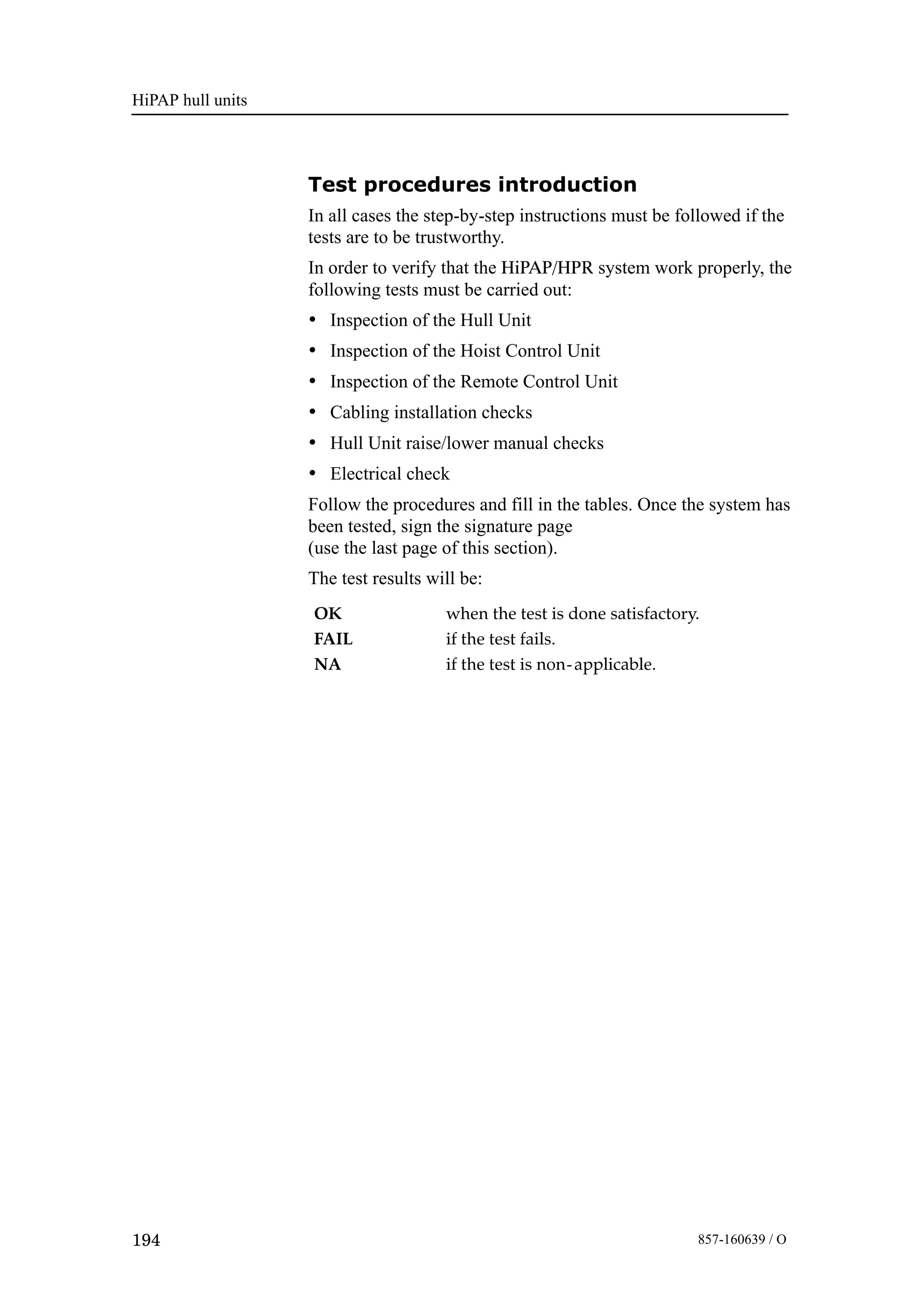 HiPAP hull units
194 857-160639 / O
Test procedures introduction
In all cases the step-by-step instructions must be followed if the
tests are to be trustworthy.
In order to verify that the HiPAP/HPR system work properly, the
following tests must be carried out:
• Inspection of the Hull Unit
• Inspection of the Hoist Control Unit
• Inspection of the Remote Control Unit
• Cabling installation checks
• Hull Unit raise/lower manual checks
• Electrical check
Follow the procedures and fill in the tables. Once the system has
been tested, sign the signature page
(use the last page of this section).
The test results will be:
OK when the test is done satisfactory.
FAIL if the test fails.
NA if the test is non-applicable.
 