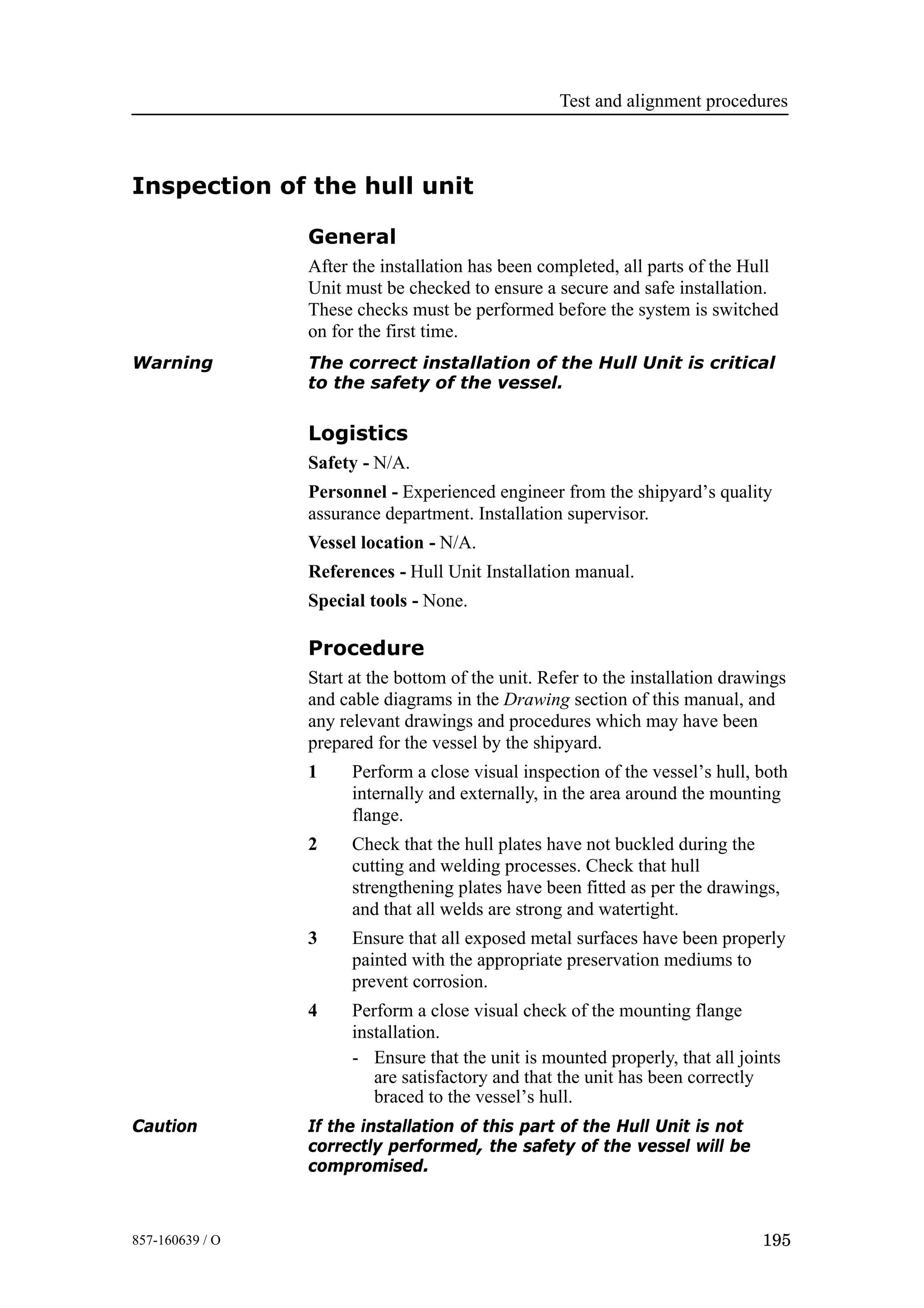 Test and alignment procedures
195857-160639 / O
Inspection of the hull unit
General
After the installation has been completed, all parts of the Hull
Unit must be checked to ensure a secure and safe installation.
These checks must be performed before the system is switched
on for the first time.
Warning The correct installation of the Hull Unit is critical
to the safety of the vessel.
Logistics
Safety - N/A.
Personnel - Experienced engineer from the shipyard’s quality
assurance department. Installation supervisor.
Vessel location - N/A.
References - Hull Unit Installation manual.
Special tools - None.
Procedure
Start at the bottom of the unit. Refer to the installation drawings
and cable diagrams in the Drawing section of this manual, and
any relevant drawings and procedures which may have been
prepared for the vessel by the shipyard.
1 Perform a close visual inspection of the vessel’s hull, both
internally and externally, in the area around the mounting
flange.
2 Check that the hull plates have not buckled during the
cutting and welding processes. Check that hull
strengthening plates have been fitted as per the drawings,
and that all welds are strong and watertight.
3 Ensure that all exposed metal surfaces have been properly
painted with the appropriate preservation mediums to
prevent corrosion.
4 Perform a close visual check of the mounting flange
installation.
- Ensure that the unit is mounted properly, that all joints
are satisfactory and that the unit has been correctly
braced to the vessel’s hull.
Caution If the installation of this part of the Hull Unit is not
correctly performed, the safety of the vessel will be
compromised.
 