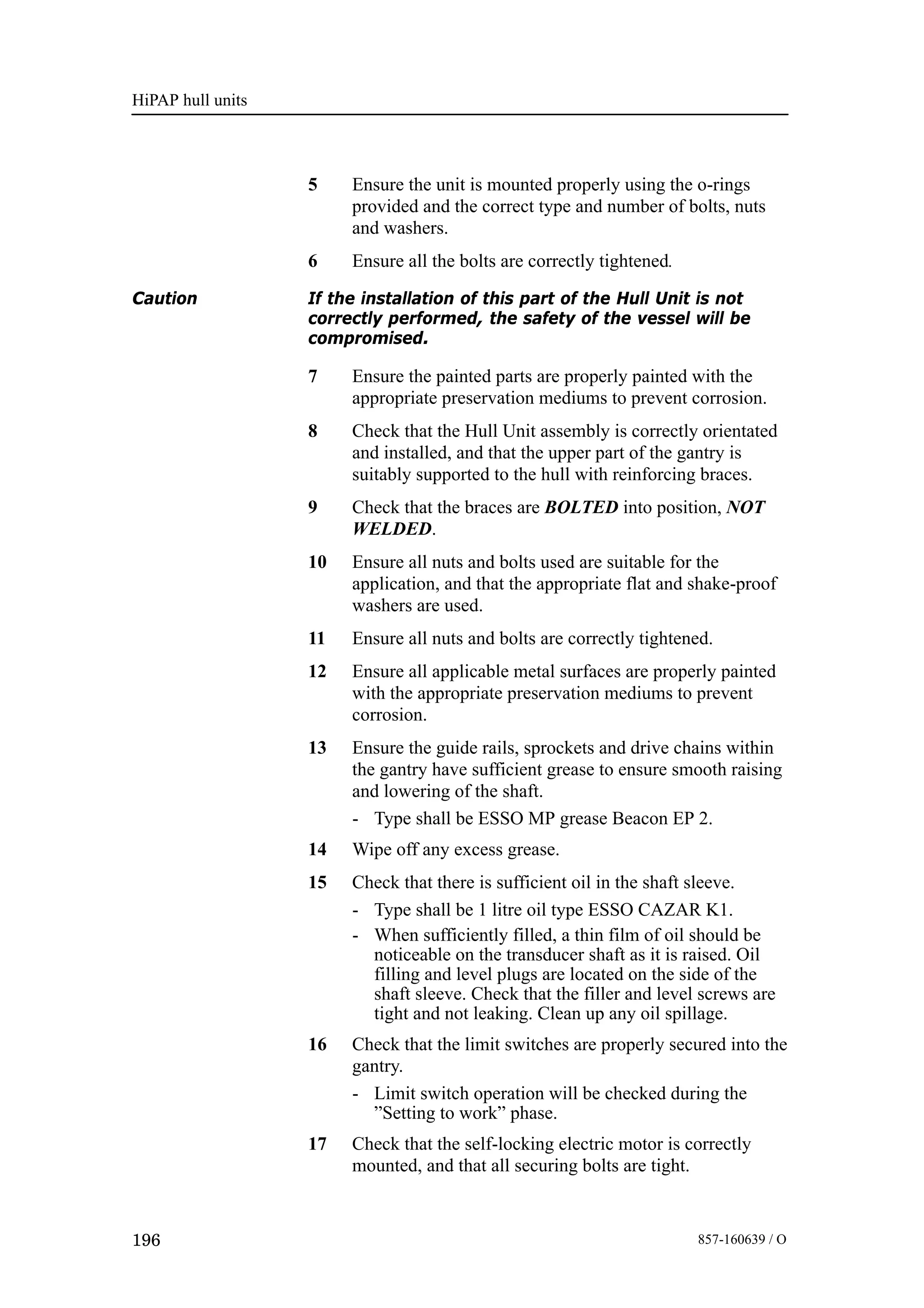 HiPAP hull units
196 857-160639 / O
5 Ensure the unit is mounted properly using the o-rings
provided and the correct type and number of bolts, nuts
and washers.
6 Ensure all the bolts are correctly tightened.
Caution If the installation of this part of the Hull Unit is not
correctly performed, the safety of the vessel will be
compromised.
7 Ensure the painted parts are properly painted with the
appropriate preservation mediums to prevent corrosion.
8 Check that the Hull Unit assembly is correctly orientated
and installed, and that the upper part of the gantry is
suitably supported to the hull with reinforcing braces.
9 Check that the braces are BOLTED into position, NOT
WELDED.
10 Ensure all nuts and bolts used are suitable for the
application, and that the appropriate flat and shake-proof
washers are used.
11 Ensure all nuts and bolts are correctly tightened.
12 Ensure all applicable metal surfaces are properly painted
with the appropriate preservation mediums to prevent
corrosion.
13 Ensure the guide rails, sprockets and drive chains within
the gantry have sufficient grease to ensure smooth raising
and lowering of the shaft.
- Type shall be ESSO MP grease Beacon EP 2.
14 Wipe off any excess grease.
15 Check that there is sufficient oil in the shaft sleeve.
- Type shall be 1 litre oil type ESSO CAZAR K1.
- When sufficiently filled, a thin film of oil should be
noticeable on the transducer shaft as it is raised. Oil
filling and level plugs are located on the side of the
shaft sleeve. Check that the filler and level screws are
tight and not leaking. Clean up any oil spillage.
16 Check that the limit switches are properly secured into the
gantry.
- Limit switch operation will be checked during the
”Setting to work” phase.
17 Check that the self-locking electric motor is correctly
mounted, and that all securing bolts are tight.
 