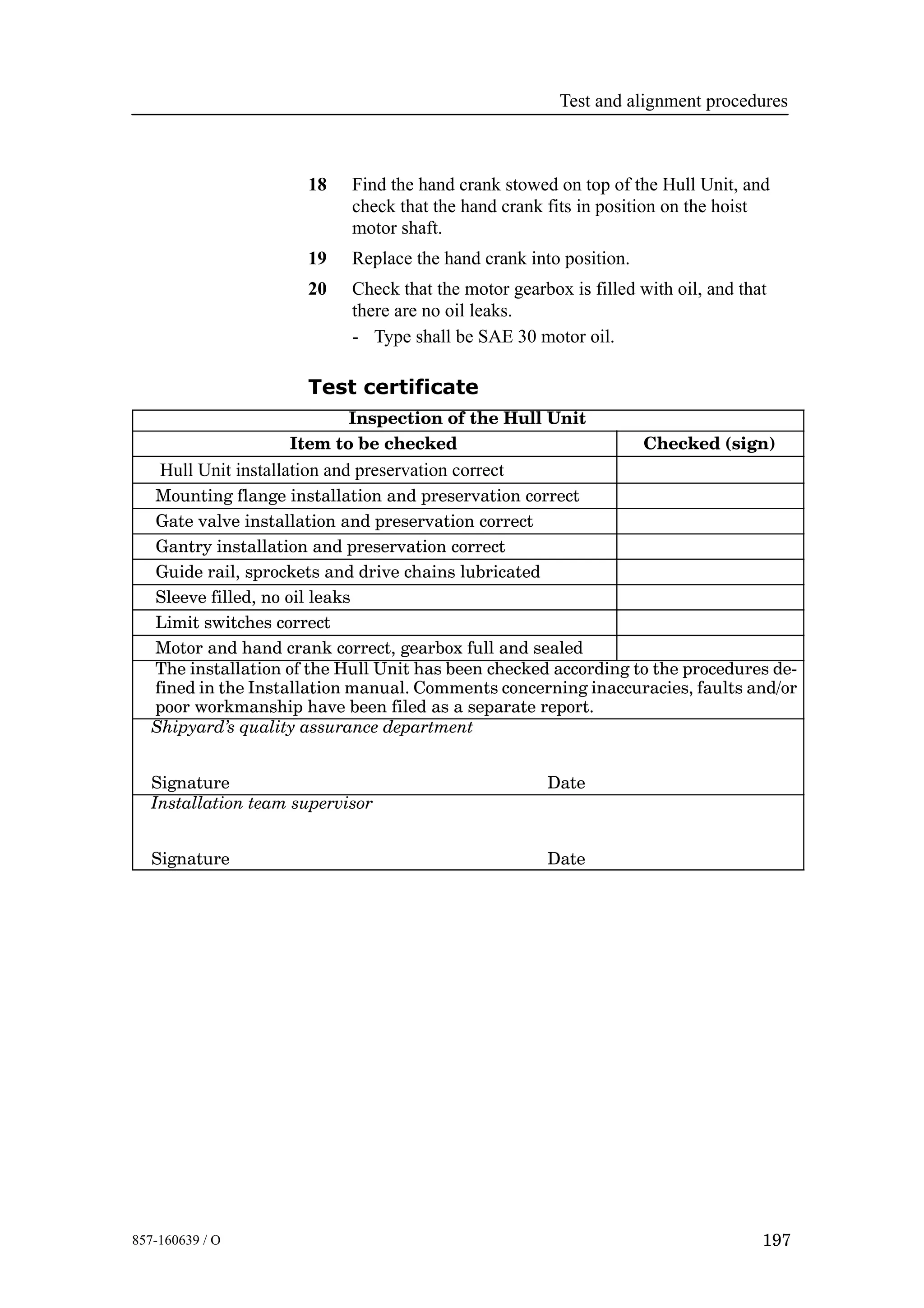 Test and alignment procedures
197857-160639 / O
18 Find the hand crank stowed on top of the Hull Unit, and
check that the hand crank fits in position on the hoist
motor shaft.
19 Replace the hand crank into position.
20 Check that the motor gearbox is filled with oil, and that
there are no oil leaks.
- Type shall be SAE 30 motor oil.
Test certificate
Inspection of the Hull Unit
Item to be checked Checked (sign)
Hull Unit installation and preservation correct
Mounting flange installation and preservation correct
Gate valve installation and preservation correct
Gantry installation and preservation correct
Guide rail, sprockets and drive chains lubricated
Sleeve filled, no oil leaks
Limit switches correct
Motor and hand crank correct, gearbox full and sealed
The installation of the Hull Unit has been checked according to the procedures de-
fined in the Installation manual. Comments concerning inaccuracies, faults and/or
poor workmanship have been filed as a separate report.
Shipyard’s quality assurance department
Signature Date
Installation team supervisor
Signature Date
 