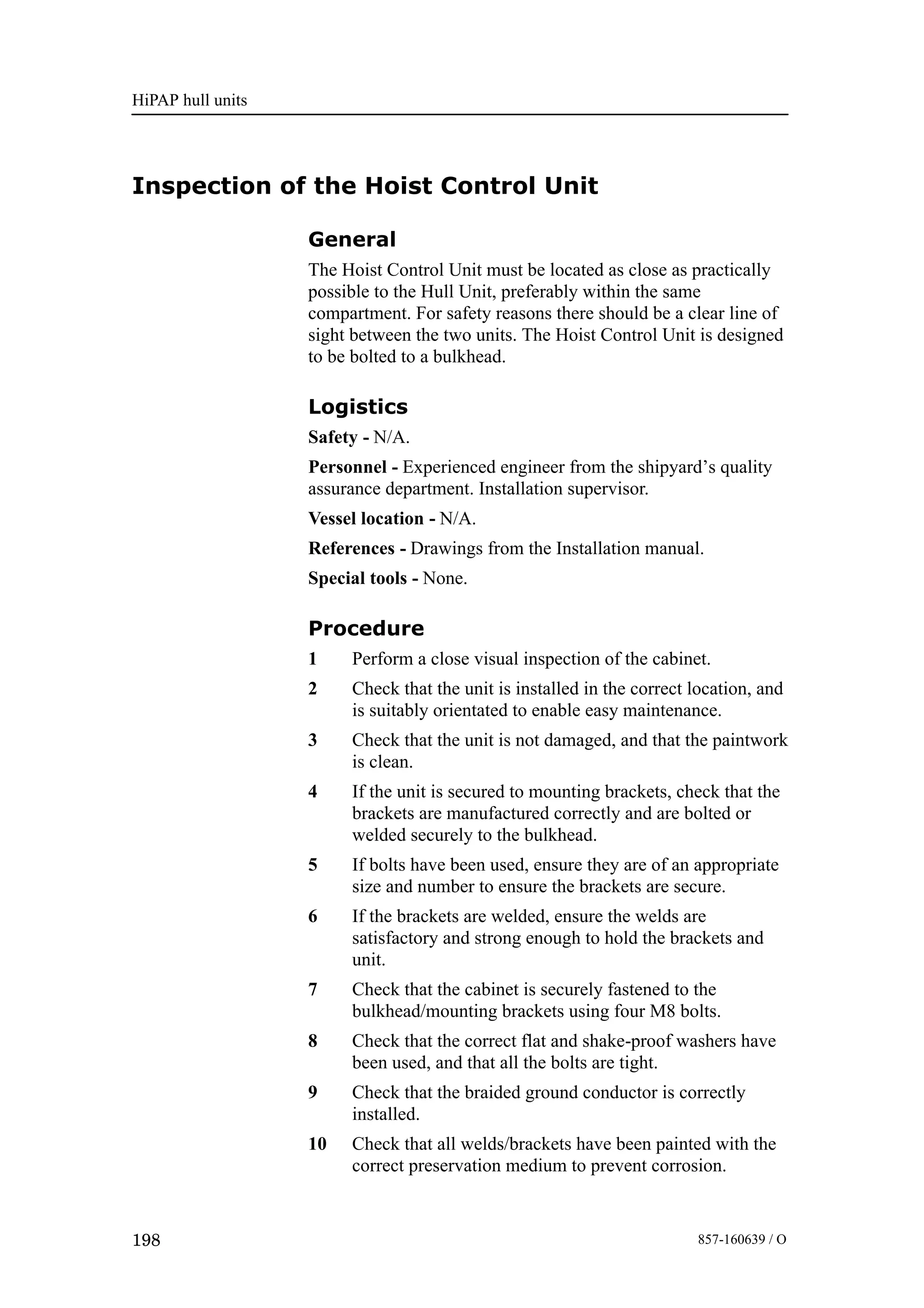 HiPAP hull units
198 857-160639 / O
Inspection of the Hoist Control Unit
General
The Hoist Control Unit must be located as close as practically
possible to the Hull Unit, preferably within the same
compartment. For safety reasons there should be a clear line of
sight between the two units. The Hoist Control Unit is designed
to be bolted to a bulkhead.
Logistics
Safety - N/A.
Personnel - Experienced engineer from the shipyard’s quality
assurance department. Installation supervisor.
Vessel location - N/A.
References - Drawings from the Installation manual.
Special tools - None.
Procedure
1 Perform a close visual inspection of the cabinet.
2 Check that the unit is installed in the correct location, and
is suitably orientated to enable easy maintenance.
3 Check that the unit is not damaged, and that the paintwork
is clean.
4 If the unit is secured to mounting brackets, check that the
brackets are manufactured correctly and are bolted or
welded securely to the bulkhead.
5 If bolts have been used, ensure they are of an appropriate
size and number to ensure the brackets are secure.
6 If the brackets are welded, ensure the welds are
satisfactory and strong enough to hold the brackets and
unit.
7 Check that the cabinet is securely fastened to the
bulkhead/mounting brackets using four M8 bolts.
8 Check that the correct flat and shake-proof washers have
been used, and that all the bolts are tight.
9 Check that the braided ground conductor is correctly
installed.
10 Check that all welds/brackets have been painted with the
correct preservation medium to prevent corrosion.
 