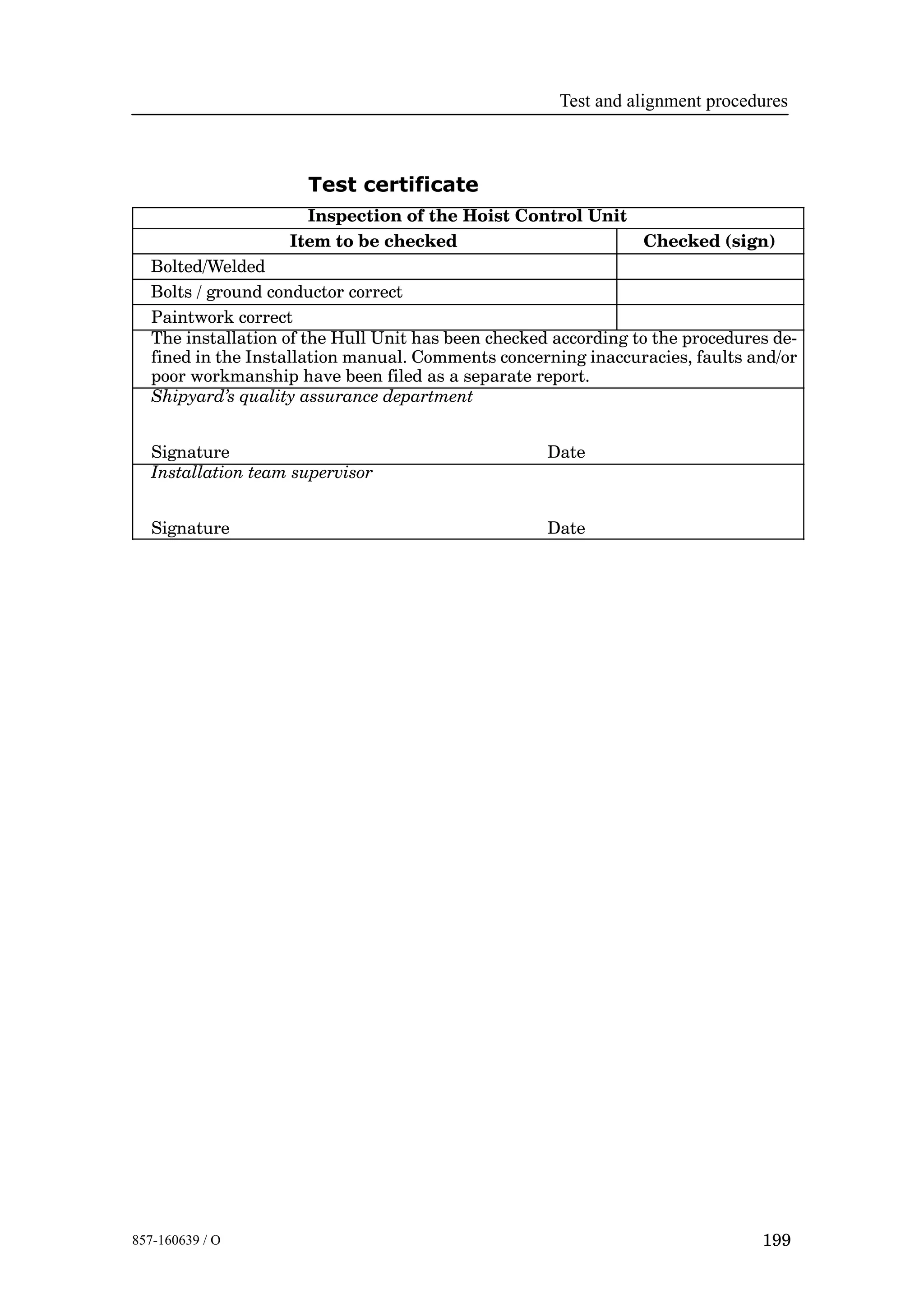 Test and alignment procedures
199857-160639 / O
Test certificate
Inspection of the Hoist Control Unit
Item to be checked Checked (sign)
Bolted/Welded
Bolts / ground conductor correct
Paintwork correct
The installation of the Hull Unit has been checked according to the procedures de-
fined in the Installation manual. Comments concerning inaccuracies, faults and/or
poor workmanship have been filed as a separate report.
Shipyard’s quality assurance department
Signature Date
Installation team supervisor
Signature Date
 