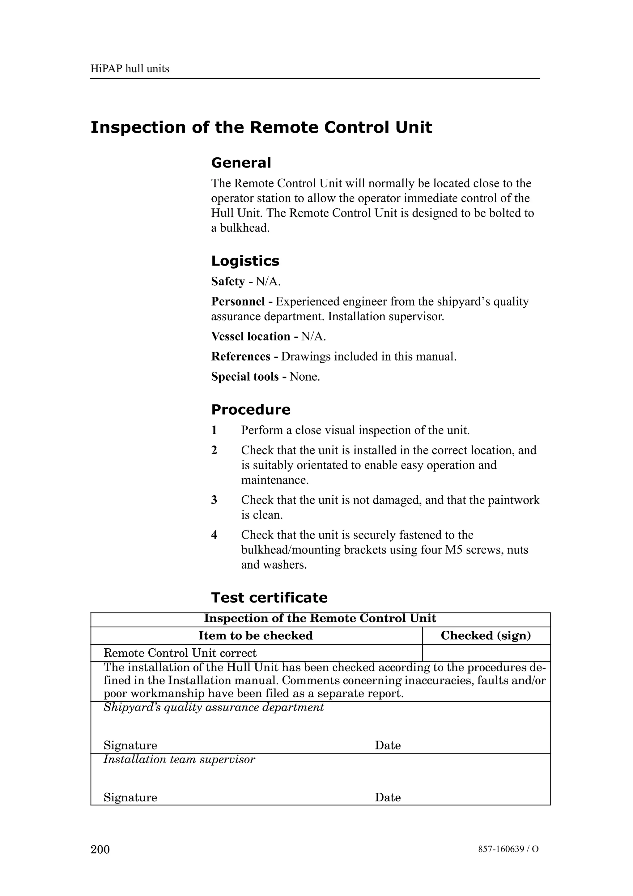 HiPAP hull units
200 857-160639 / O
Inspection of the Remote Control Unit
General
The Remote Control Unit will normally be located close to the
operator station to allow the operator immediate control of the
Hull Unit. The Remote Control Unit is designed to be bolted to
a bulkhead.
Logistics
Safety - N/A.
Personnel - Experienced engineer from the shipyard’s quality
assurance department. Installation supervisor.
Vessel location - N/A.
References - Drawings included in this manual.
Special tools - None.
Procedure
1 Perform a close visual inspection of the unit.
2 Check that the unit is installed in the correct location, and
is suitably orientated to enable easy operation and
maintenance.
3 Check that the unit is not damaged, and that the paintwork
is clean.
4 Check that the unit is securely fastened to the
bulkhead/mounting brackets using four M5 screws, nuts
and washers.
Test certificate
Inspection of the Remote Control Unit
Item to be checked Checked (sign)
Remote Control Unit correct
The installation of the Hull Unit has been checked according to the procedures de-
fined in the Installation manual. Comments concerning inaccuracies, faults and/or
poor workmanship have been filed as a separate report.
Shipyard’s quality assurance department
Signature Date
Installation team supervisor
Signature Date
 
