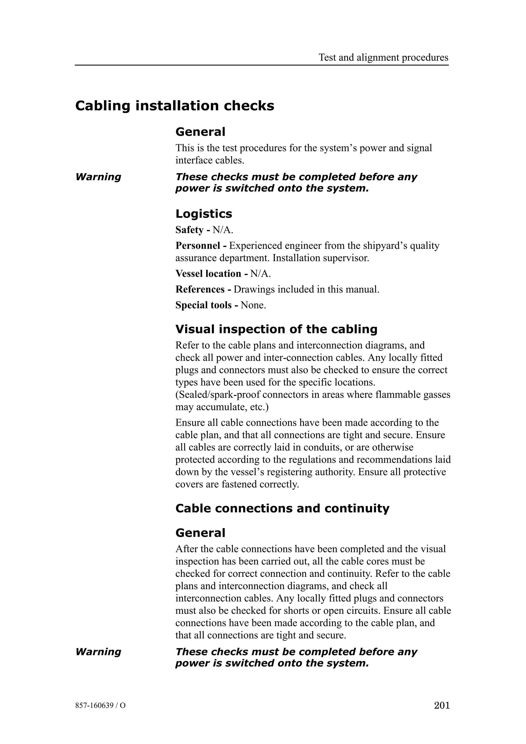Test and alignment procedures
201857-160639 / O
Cabling installation checks
General
This is the test procedures for the system’s power and signal
interface cables.
Warning These checks must be completed before any
power is switched onto the system.
Logistics
Safety - N/A.
Personnel - Experienced engineer from the shipyard’s quality
assurance department. Installation supervisor.
Vessel location - N/A.
References - Drawings included in this manual.
Special tools - None.
Visual inspection of the cabling
Refer to the cable plans and interconnection diagrams, and
check all power and inter-connection cables. Any locally fitted
plugs and connectors must also be checked to ensure the correct
types have been used for the specific locations.
(Sealed/spark-proof connectors in areas where flammable gasses
may accumulate, etc.)
Ensure all cable connections have been made according to the
cable plan, and that all connections are tight and secure. Ensure
all cables are correctly laid in conduits, or are otherwise
protected according to the regulations and recommendations laid
down by the vessel’s registering authority. Ensure all protective
covers are fastened correctly.
Cable connections and continuity
General
After the cable connections have been completed and the visual
inspection has been carried out, all the cable cores must be
checked for correct connection and continuity. Refer to the cable
plans and interconnection diagrams, and check all
interconnection cables. Any locally fitted plugs and connectors
must also be checked for shorts or open circuits. Ensure all cable
connections have been made according to the cable plan, and
that all connections are tight and secure.
Warning These checks must be completed before any
power is switched onto the system.
 