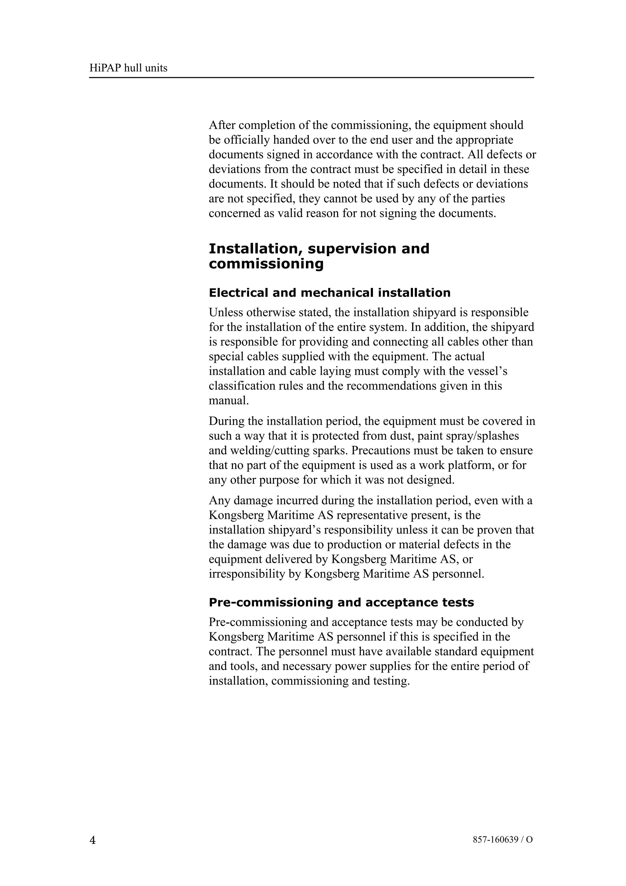 HiPAP hull units
4 857-160639 / O
After completion of the commissioning, the equipment should
be officially handed over to the end user and the appropriate
documents signed in accordance with the contract. All defects or
deviations from the contract must be specified in detail in these
documents. It should be noted that if such defects or deviations
are not specified, they cannot be used by any of the parties
concerned as valid reason for not signing the documents.
Installation, supervision and
commissioning
Electrical and mechanical installation
Unless otherwise stated, the installation shipyard is responsible
for the installation of the entire system. In addition, the shipyard
is responsible for providing and connecting all cables other than
special cables supplied with the equipment. The actual
installation and cable laying must comply with the vessel’s
classification rules and the recommendations given in this
manual.
During the installation period, the equipment must be covered in
such a way that it is protected from dust, paint spray/splashes
and welding/cutting sparks. Precautions must be taken to ensure
that no part of the equipment is used as a work platform, or for
any other purpose for which it was not designed.
Any damage incurred during the installation period, even with a
Kongsberg Maritime AS representative present, is the
installation shipyard’s responsibility unless it can be proven that
the damage was due to production or material defects in the
equipment delivered by Kongsberg Maritime AS, or
irresponsibility by Kongsberg Maritime AS personnel.
Pre-commissioning and acceptance tests
Pre-commissioning and acceptance tests may be conducted by
Kongsberg Maritime AS personnel if this is specified in the
contract. The personnel must have available standard equipment
and tools, and necessary power supplies for the entire period of
installation, commissioning and testing.
 