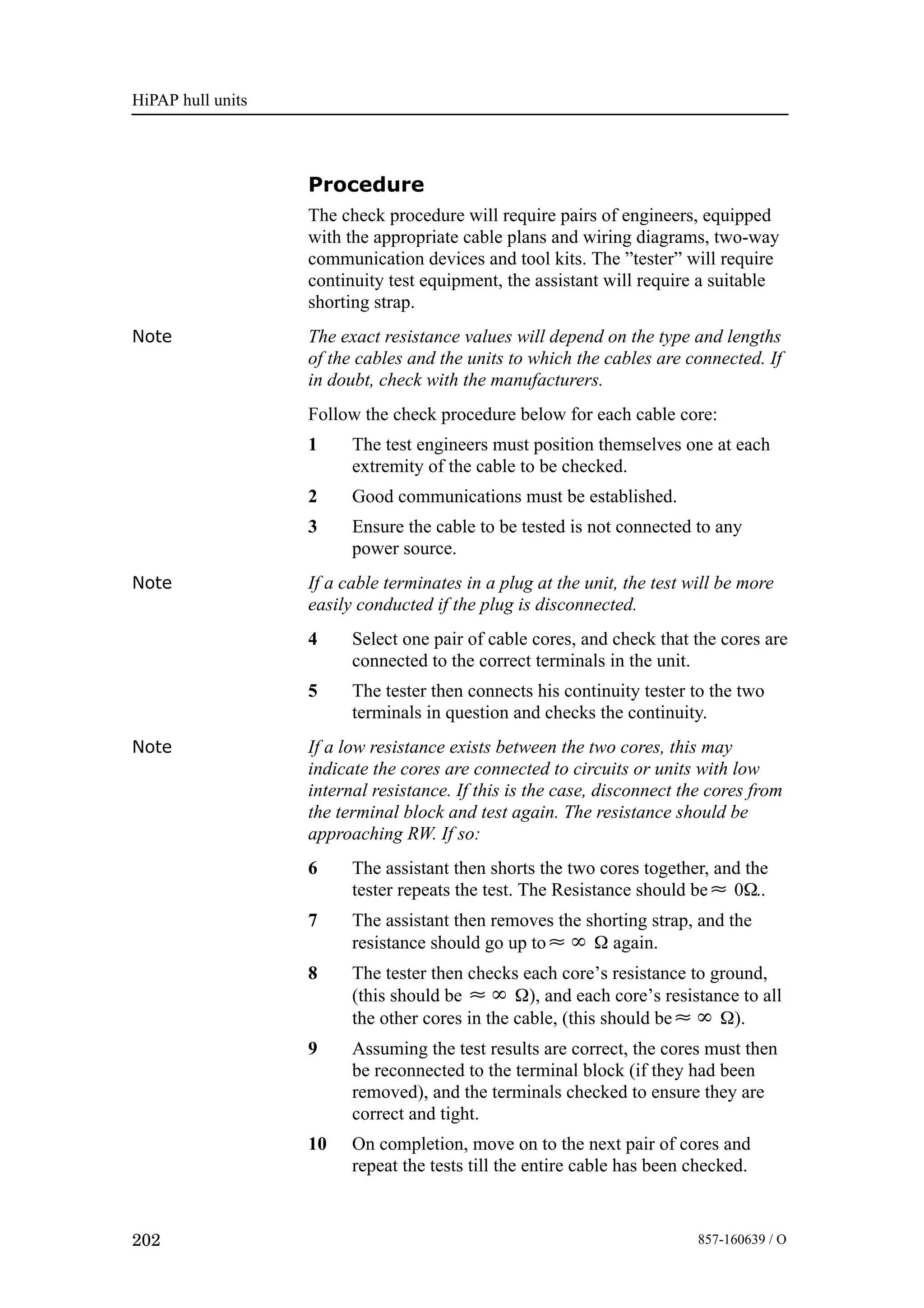 HiPAP hull units
202 857-160639 / O
Procedure
The check procedure will require pairs of engineers, equipped
with the appropriate cable plans and wiring diagrams, two-way
communication devices and tool kits. The ”tester” will require
continuity test equipment, the assistant will require a suitable
shorting strap.
Note The exact resistance values will depend on the type and lengths
of the cables and the units to which the cables are connected. If
in doubt, check with the manufacturers.
Follow the check procedure below for each cable core:
1 The test engineers must position themselves one at each
extremity of the cable to be checked.
2 Good communications must be established.
3 Ensure the cable to be tested is not connected to any
power source.
Note If a cable terminates in a plug at the unit, the test will be more
easily conducted if the plug is disconnected.
4 Select one pair of cable cores, and check that the cores are
connected to the correct terminals in the unit.
5 The tester then connects his continuity tester to the two
terminals in question and checks the continuity.
Note If a low resistance exists between the two cores, this may
indicate the cores are connected to circuits or units with low
internal resistance. If this is the case, disconnect the cores from
the terminal block and test again. The resistance should be
approaching RW. If so:
6 The assistant then shorts the two cores together, and the
tester repeats the test. The Resistance should be≈ 0Ω..
7 The assistant then removes the shorting strap, and the
resistance should go up to≈∞ Ω again.
8 The tester then checks each core’s resistance to ground,
(this should be ≈∞ Ω), and each core’s resistance to all
the other cores in the cable, (this should be≈∞ Ω).
9 Assuming the test results are correct, the cores must then
be reconnected to the terminal block (if they had been
removed), and the terminals checked to ensure they are
correct and tight.
10 On completion, move on to the next pair of cores and
repeat the tests till the entire cable has been checked.
 