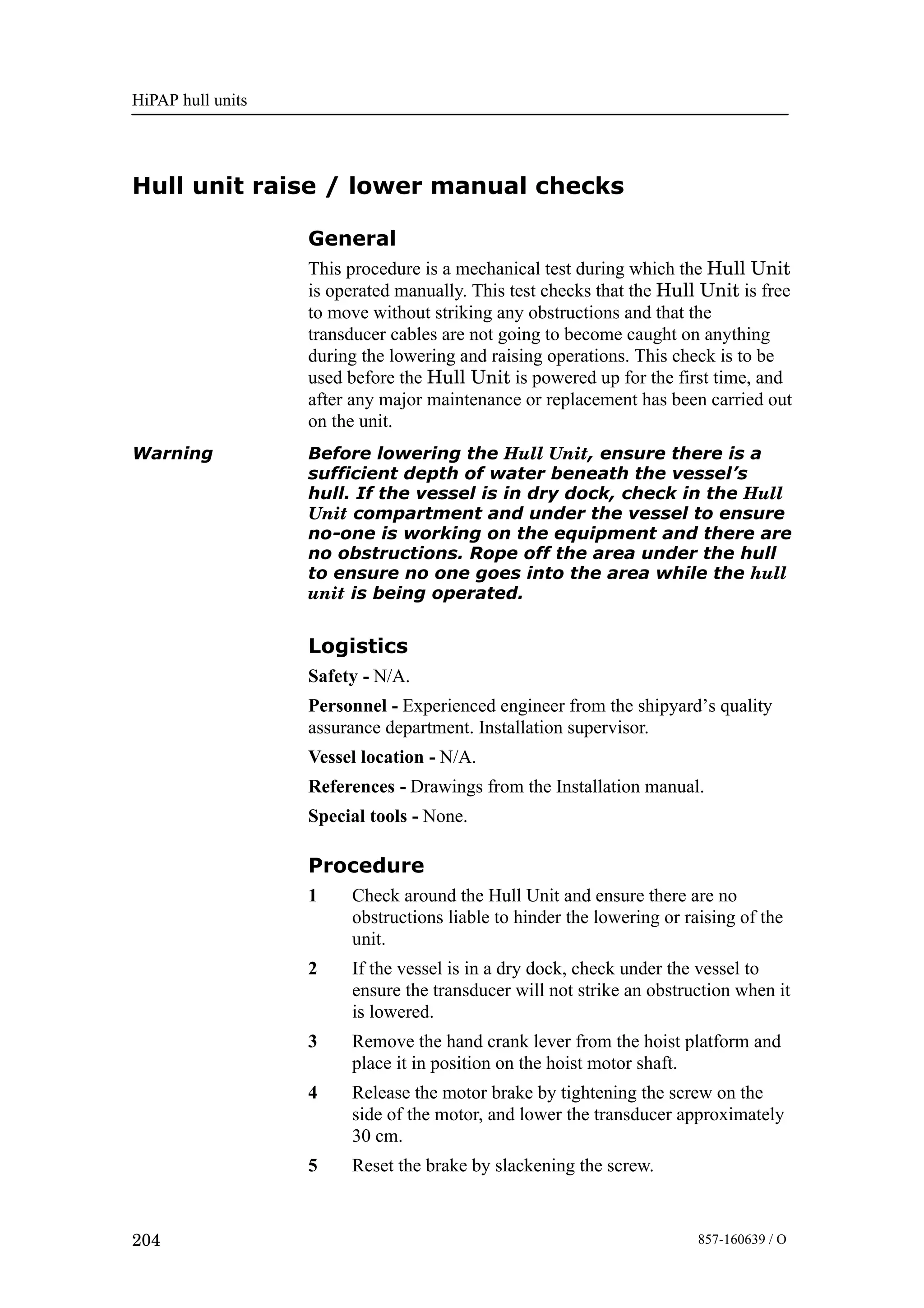 HiPAP hull units
204 857-160639 / O
Hull unit raise / lower manual checks
General
This procedure is a mechanical test during which the Hull Unit
is operated manually. This test checks that the Hull Unit is free
to move without striking any obstructions and that the
transducer cables are not going to become caught on anything
during the lowering and raising operations. This check is to be
used before the Hull Unit is powered up for the first time, and
after any major maintenance or replacement has been carried out
on the unit.
Warning Before lowering the Hull Unit, ensure there is a
sufficient depth of water beneath the vessel’s
hull. If the vessel is in dry dock, check in the Hull
Unit compartment and under the vessel to ensure
no-one is working on the equipment and there are
no obstructions. Rope off the area under the hull
to ensure no one goes into the area while the hull
unit is being operated.
Logistics
Safety - N/A.
Personnel - Experienced engineer from the shipyard’s quality
assurance department. Installation supervisor.
Vessel location - N/A.
References - Drawings from the Installation manual.
Special tools - None.
Procedure
1 Check around the Hull Unit and ensure there are no
obstructions liable to hinder the lowering or raising of the
unit.
2 If the vessel is in a dry dock, check under the vessel to
ensure the transducer will not strike an obstruction when it
is lowered.
3 Remove the hand crank lever from the hoist platform and
place it in position on the hoist motor shaft.
4 Release the motor brake by tightening the screw on the
side of the motor, and lower the transducer approximately
30 cm.
5 Reset the brake by slackening the screw.
 