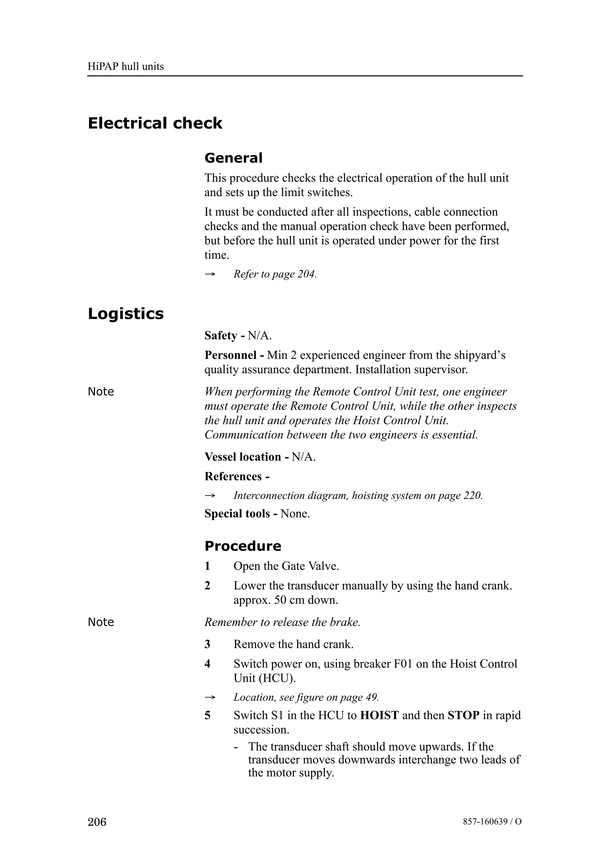 HiPAP hull units
206 857-160639 / O
Electrical check
General
This procedure checks the electrical operation of the hull unit
and sets up the limit switches.
It must be conducted after all inspections, cable connection
checks and the manual operation check have been performed,
but before the hull unit is operated under power for the first
time.
→ Refer to page 204.
Logistics
Safety - N/A.
Personnel - Min 2 experienced engineer from the shipyard’s
quality assurance department. Installation supervisor.
Note When performing the Remote Control Unit test, one engineer
must operate the Remote Control Unit, while the other inspects
the hull unit and operates the Hoist Control Unit.
Communication between the two engineers is essential.
Vessel location - N/A.
References -
→ Interconnection diagram, hoisting system on page 220.
Special tools - None.
Procedure
1 Open the Gate Valve.
2 Lower the transducer manually by using the hand crank.
approx. 50 cm down.
Note Remember to release the brake.
3 Remove the hand crank.
4 Switch power on, using breaker F01 on the Hoist Control
Unit (HCU).
→ Location, see figure on page 49.
5 Switch S1 in the HCU to HOIST and then STOP in rapid
succession.
- The transducer shaft should move upwards. If the
transducer moves downwards interchange two leads of
the motor supply.
 