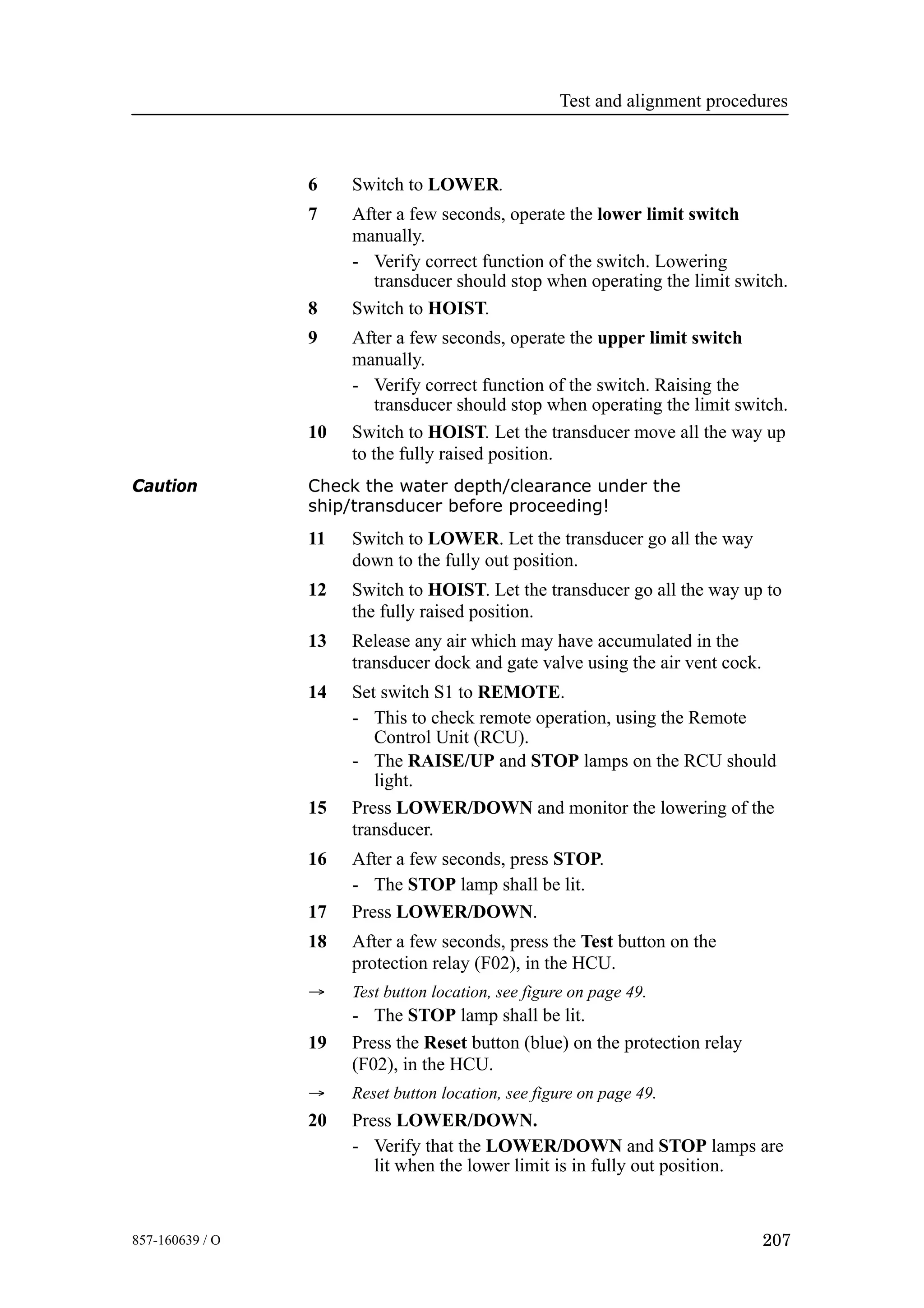 Test and alignment procedures
207857-160639 / O
6 Switch to LOWER.
7 After a few seconds, operate the lower limit switch
manually.
- Verify correct function of the switch. Lowering
transducer should stop when operating the limit switch.
8 Switch to HOIST.
9 After a few seconds, operate the upper limit switch
manually.
- Verify correct function of the switch. Raising the
transducer should stop when operating the limit switch.
10 Switch to HOIST. Let the transducer move all the way up
to the fully raised position.
Caution Check the water depth/clearance under the
ship/transducer before proceeding!
11 Switch to LOWER. Let the transducer go all the way
down to the fully out position.
12 Switch to HOIST. Let the transducer go all the way up to
the fully raised position.
13 Release any air which may have accumulated in the
transducer dock and gate valve using the air vent cock.
14 Set switch S1 to REMOTE.
- This to check remote operation, using the Remote
Control Unit (RCU).
- The RAISE/UP and STOP lamps on the RCU should
light.
15 Press LOWER/DOWN and monitor the lowering of the
transducer.
16 After a few seconds, press STOP.
- The STOP lamp shall be lit.
17 Press LOWER/DOWN.
18 After a few seconds, press the Test button on the
protection relay (F02), in the HCU.
→ Test button location, see figure on page 49.
- The STOP lamp shall be lit.
19 Press the Reset button (blue) on the protection relay
(F02), in the HCU.
→ Reset button location, see figure on page 49.
20 Press LOWER/DOWN.
- Verify that the LOWER/DOWN and STOP lamps are
lit when the lower limit is in fully out position.
 