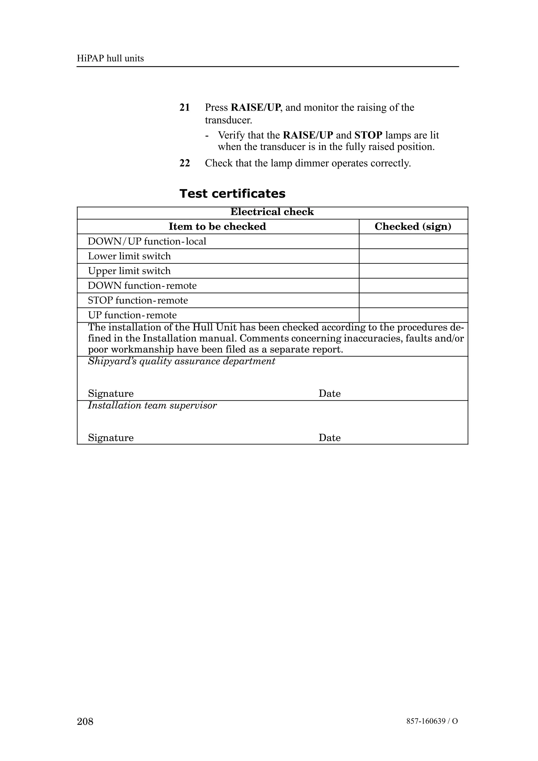 HiPAP hull units
208 857-160639 / O
21 Press RAISE/UP, and monitor the raising of the
transducer.
- Verify that the RAISE/UP and STOP lamps are lit
when the transducer is in the fully raised position.
22 Check that the lamp dimmer operates correctly.
Test certificates
Electrical check
Item to be checked Checked (sign)
DOWN/UP function-local
Lower limit switch
Upper limit switch
DOWN function-remote
STOP function-remote
UP function-remote
The installation of the Hull Unit has been checked according to the procedures de-
fined in the Installation manual. Comments concerning inaccuracies, faults and/or
poor workmanship have been filed as a separate report.
Shipyard’s quality assurance department
Signature Date
Installation team supervisor
Signature Date
 