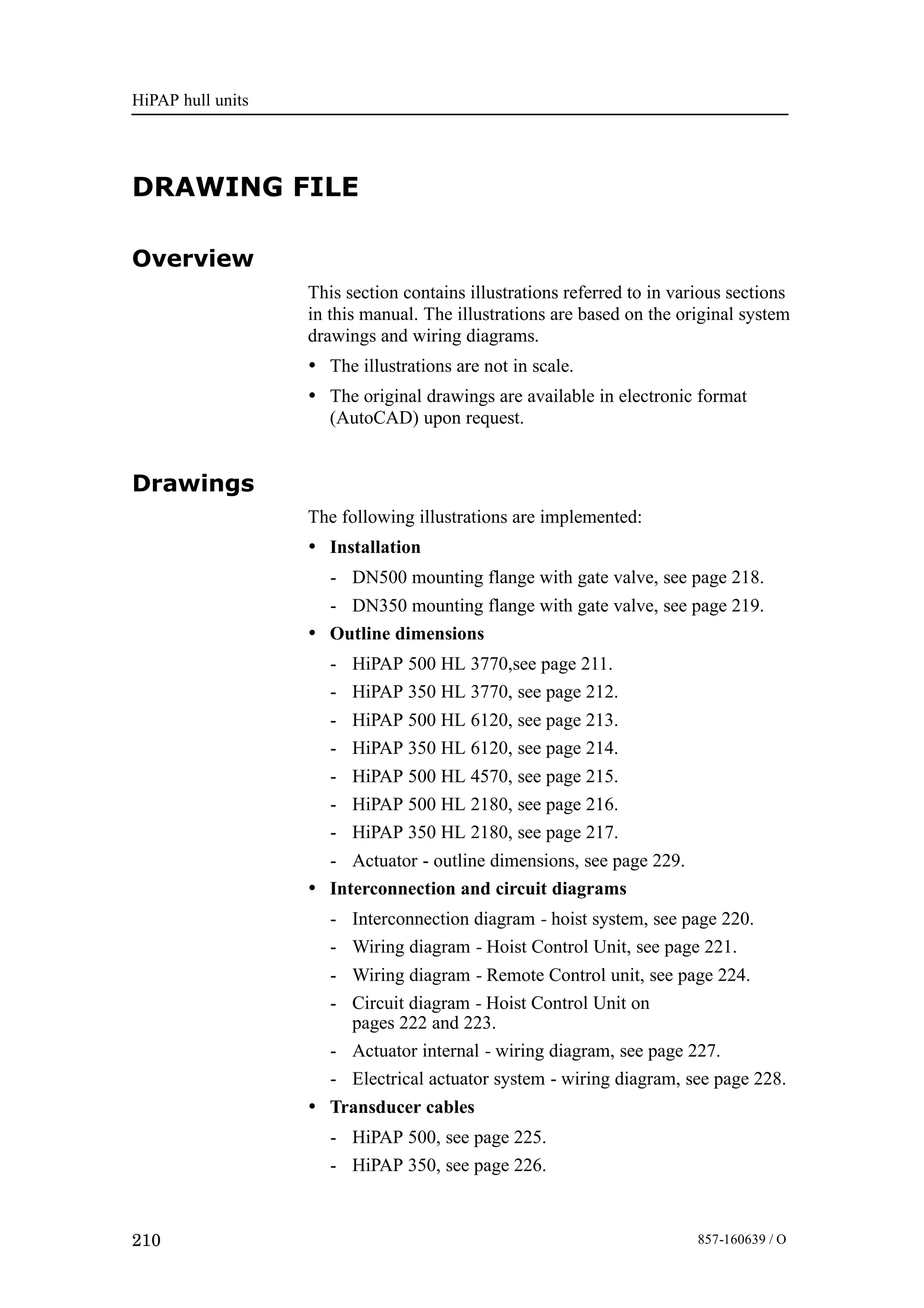 HiPAP hull units
210 857-160639 / O
DRAWING FILE
Overview
This section contains illustrations referred to in various sections
in this manual. The illustrations are based on the original system
drawings and wiring diagrams.
• The illustrations are not in scale.
• The original drawings are available in electronic format
(AutoCAD) upon request.
Drawings
The following illustrations are implemented:
• Installation
- DN500 mounting flange with gate valve, see page 218.
- DN350 mounting flange with gate valve, see page 219.
• Outline dimensions
- HiPAP 500 HL 3770,see page 211.
- HiPAP 350 HL 3770, see page 212.
- HiPAP 500 HL 6120, see page 213.
- HiPAP 350 HL 6120, see page 214.
- HiPAP 500 HL 4570, see page 215.
- HiPAP 500 HL 2180, see page 216.
- HiPAP 350 HL 2180, see page 217.
- Actuator - outline dimensions, see page 229.
• Interconnection and circuit diagrams
- Interconnection diagram - hoist system, see page 220.
- Wiring diagram - Hoist Control Unit, see page 221.
- Wiring diagram - Remote Control unit, see page 224.
- Circuit diagram - Hoist Control Unit on
pages 222 and 223.
- Actuator internal - wiring diagram, see page 227.
- Electrical actuator system - wiring diagram, see page 228.
• Transducer cables
- HiPAP 500, see page 225.
- HiPAP 350, see page 226.
 