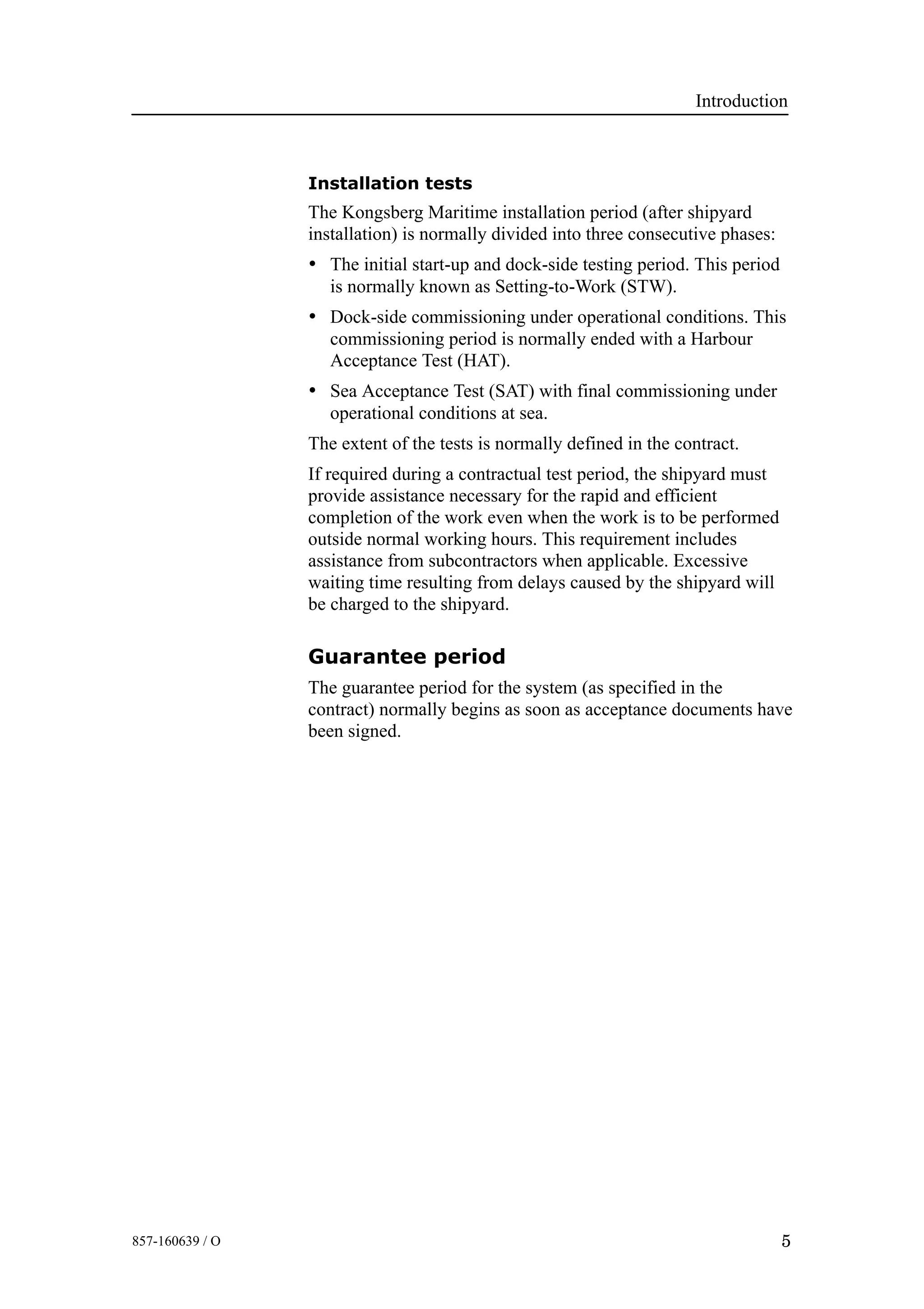 Introduction
5857-160639 / O
Installation tests
The Kongsberg Maritime installation period (after shipyard
installation) is normally divided into three consecutive phases:
• The initial start-up and dock-side testing period. This period
is normally known as Setting-to-Work (STW).
• Dock-side commissioning under operational conditions. This
commissioning period is normally ended with a Harbour
Acceptance Test (HAT).
• Sea Acceptance Test (SAT) with final commissioning under
operational conditions at sea.
The extent of the tests is normally defined in the contract.
If required during a contractual test period, the shipyard must
provide assistance necessary for the rapid and efficient
completion of the work even when the work is to be performed
outside normal working hours. This requirement includes
assistance from subcontractors when applicable. Excessive
waiting time resulting from delays caused by the shipyard will
be charged to the shipyard.
Guarantee period
The guarantee period for the system (as specified in the
contract) normally begins as soon as acceptance documents have
been signed.
 