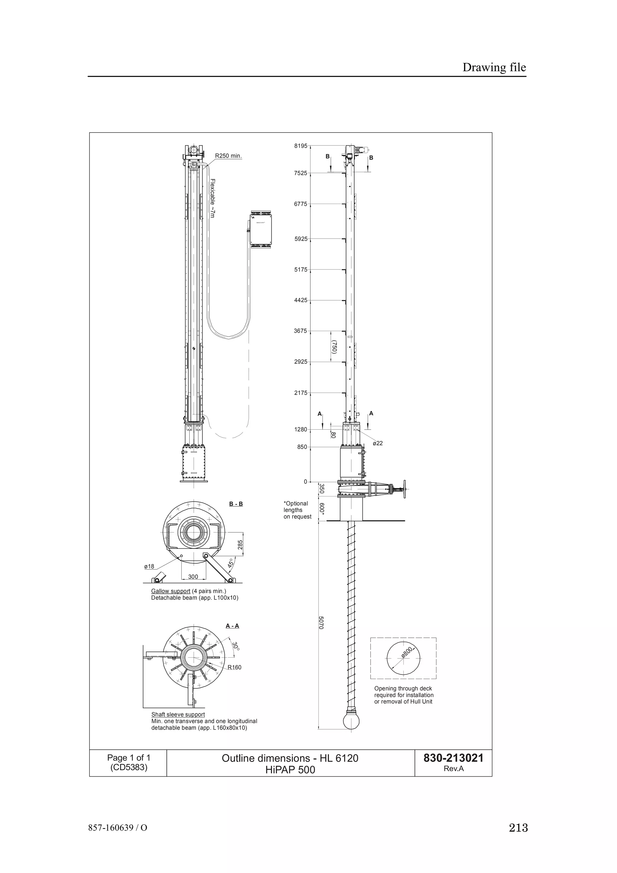 Drawing file
213857-160639 / O
Opening through deck
required for installation
or removal of Hull Unit
ø800
5070350600*
*Optional
lengths
on request
(750)
SIMRAD H iPAP
Flexicable~7m
R250 min.
Gallow support (4 pairs min.)
Detachable beam (app. L100x10)
300
ø18
B - B
285
45O
Shaft sleeve support
Min. one transverse and one longitudinal
detachable beam (app. L160x80x10)
R160
A - A
30
O
B B
8195
7525
6775
5925
5175
4425
3675
2925
2175
80
1280
850
A A
ø22
0
830-213021
Rev.A
Page 1 of 1
(CD5383)
Outline dimensions -
HiPAP 500
HL 6120
 