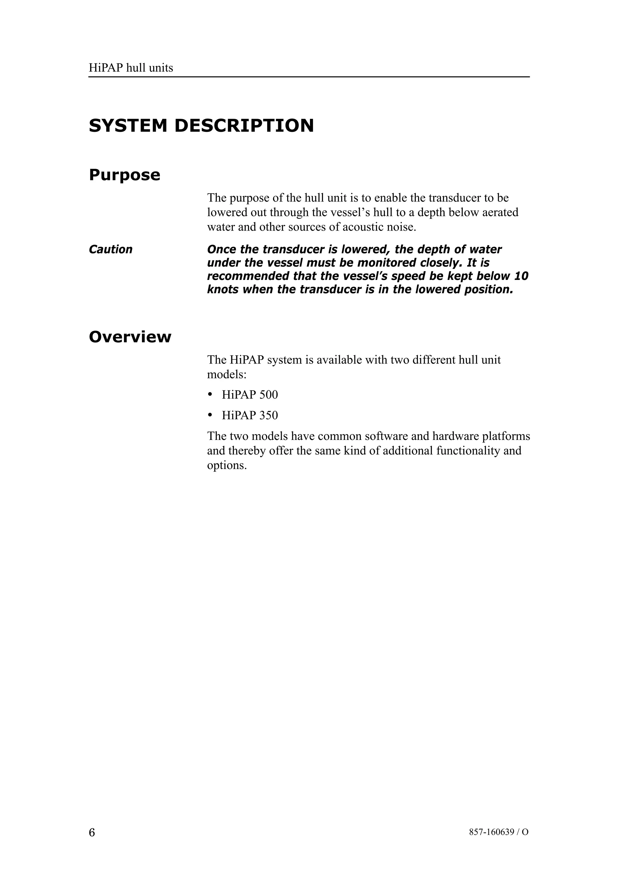 HiPAP hull units
6 857-160639 / O
SYSTEM DESCRIPTION
Purpose
The purpose of the hull unit is to enable the transducer to be
lowered out through the vessel’s hull to a depth below aerated
water and other sources of acoustic noise.
Caution Once the transducer is lowered, the depth of water
under the vessel must be monitored closely. It is
recommended that the vessel’s speed be kept below 10
knots when the transducer is in the lowered position.
Overview
The HiPAP system is available with two different hull unit
models:
• HiPAP 500
• HiPAP 350
The two models have common software and hardware platforms
and thereby offer the same kind of additional functionality and
options.
 
