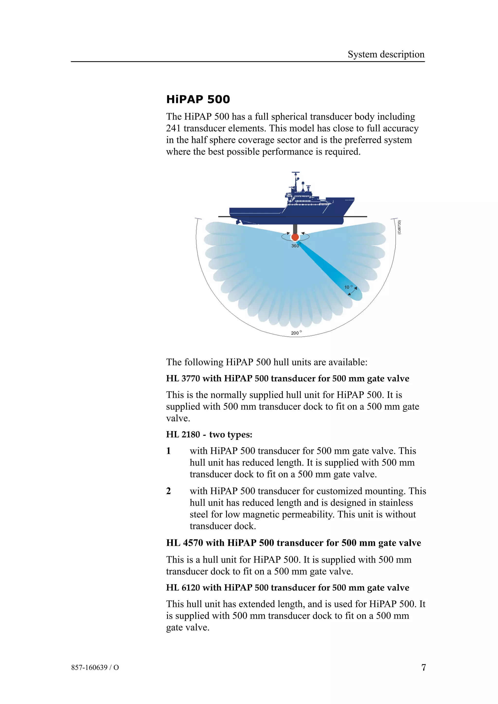 System description
7857-160639 / O
HiPAP 500
The HiPAP 500 has a full spherical transducer body including
241 transducer elements. This model has close to full accuracy
in the half sphere coverage sector and is the preferred system
where the best possible performance is required.
(Cd6733)
The following HiPAP 500 hull units are available:
HL 3770 with HiPAP 500 transducer for 500 mm gate valve
This is the normally supplied hull unit for HiPAP 500. It is
supplied with 500 mm transducer dock to fit on a 500 mm gate
valve.
HL 2180 - two types:
1 with HiPAP 500 transducer for 500 mm gate valve. This
hull unit has reduced length. It is supplied with 500 mm
transducer dock to fit on a 500 mm gate valve.
2 with HiPAP 500 transducer for customized mounting. This
hull unit has reduced length and is designed in stainless
steel for low magnetic permeability. This unit is without
transducer dock.
HL 4570 with HiPAP 500 transducer for 500 mm gate valve
This is a hull unit for HiPAP 500. It is supplied with 500 mm
transducer dock to fit on a 500 mm gate valve.
HL 6120 with HiPAP 500 transducer for 500 mm gate valve
This hull unit has extended length, and is used for HiPAP 500. It
is supplied with 500 mm transducer dock to fit on a 500 mm
gate valve.
 