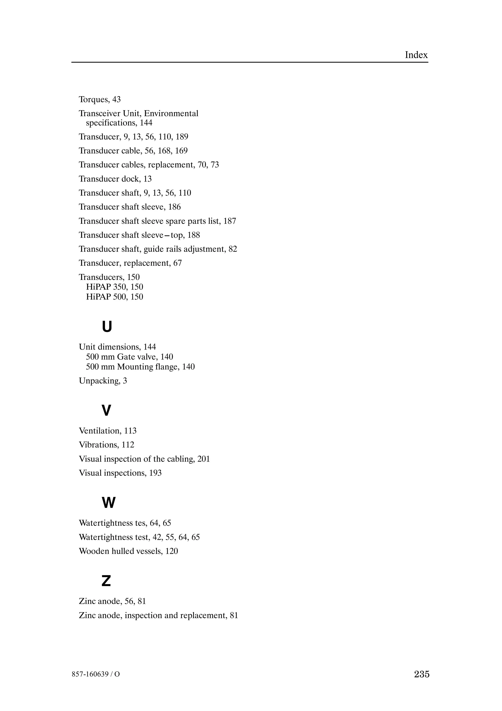 Index
235857-160639 / O
Torques, 43
Transceiver Unit, Environmental
specifications, 144
Transducer, 9, 13, 56, 110, 189
Transducer cable, 56, 168, 169
Transducer cables, replacement, 70, 73
Transducer dock, 13
Transducer shaft, 9, 13, 56, 110
Transducer shaft sleeve, 186
Transducer shaft sleeve spare parts list, 187
Transducer shaft sleeve---top, 188
Transducer shaft, guide rails adjustment, 82
Transducer, replacement, 67
Transducers, 150
HiPAP 350, 150
HiPAP 500, 150
U
Unit dimensions, 144
500 mm Gate valve, 140
500 mm Mounting flange, 140
Unpacking, 3
V
Ventilation, 113
Vibrations, 112
Visual inspection of the cabling, 201
Visual inspections, 193
W
Watertightness tes, 64, 65
Watertightness test, 42, 55, 64, 65
Wooden hulled vessels, 120
Z
Zinc anode, 56, 81
Zinc anode, inspection and replacement, 81
 
