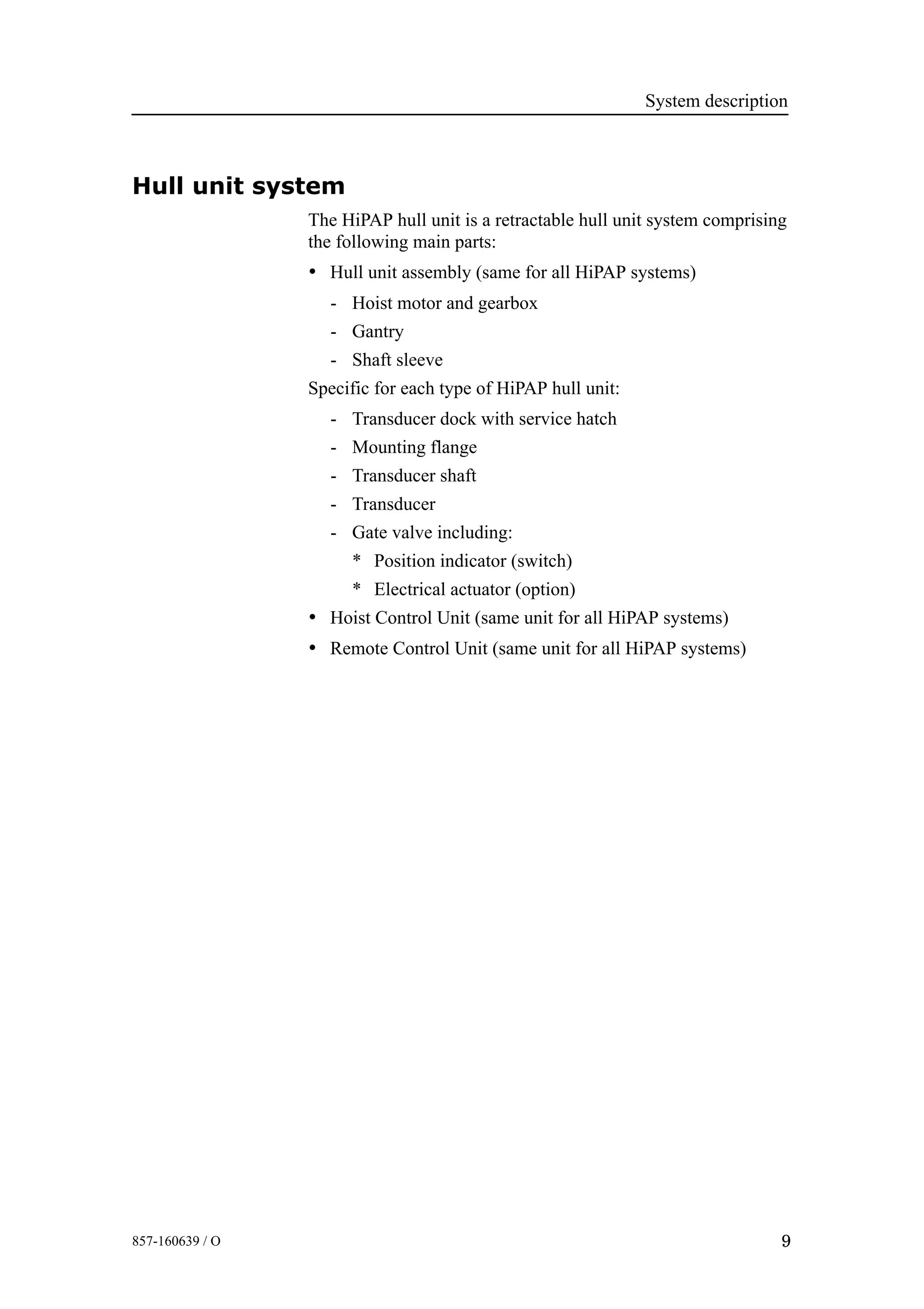 System description
9857-160639 / O
Hull unit system
The HiPAP hull unit is a retractable hull unit system comprising
the following main parts:
• Hull unit assembly (same for all HiPAP systems)
- Hoist motor and gearbox
- Gantry
- Shaft sleeve
Specific for each type of HiPAP hull unit:
- Transducer dock with service hatch
- Mounting flange
- Transducer shaft
- Transducer
- Gate valve including:
* Position indicator (switch)
* Electrical actuator (option)
• Hoist Control Unit (same unit for all HiPAP systems)
• Remote Control Unit (same unit for all HiPAP systems)
 
