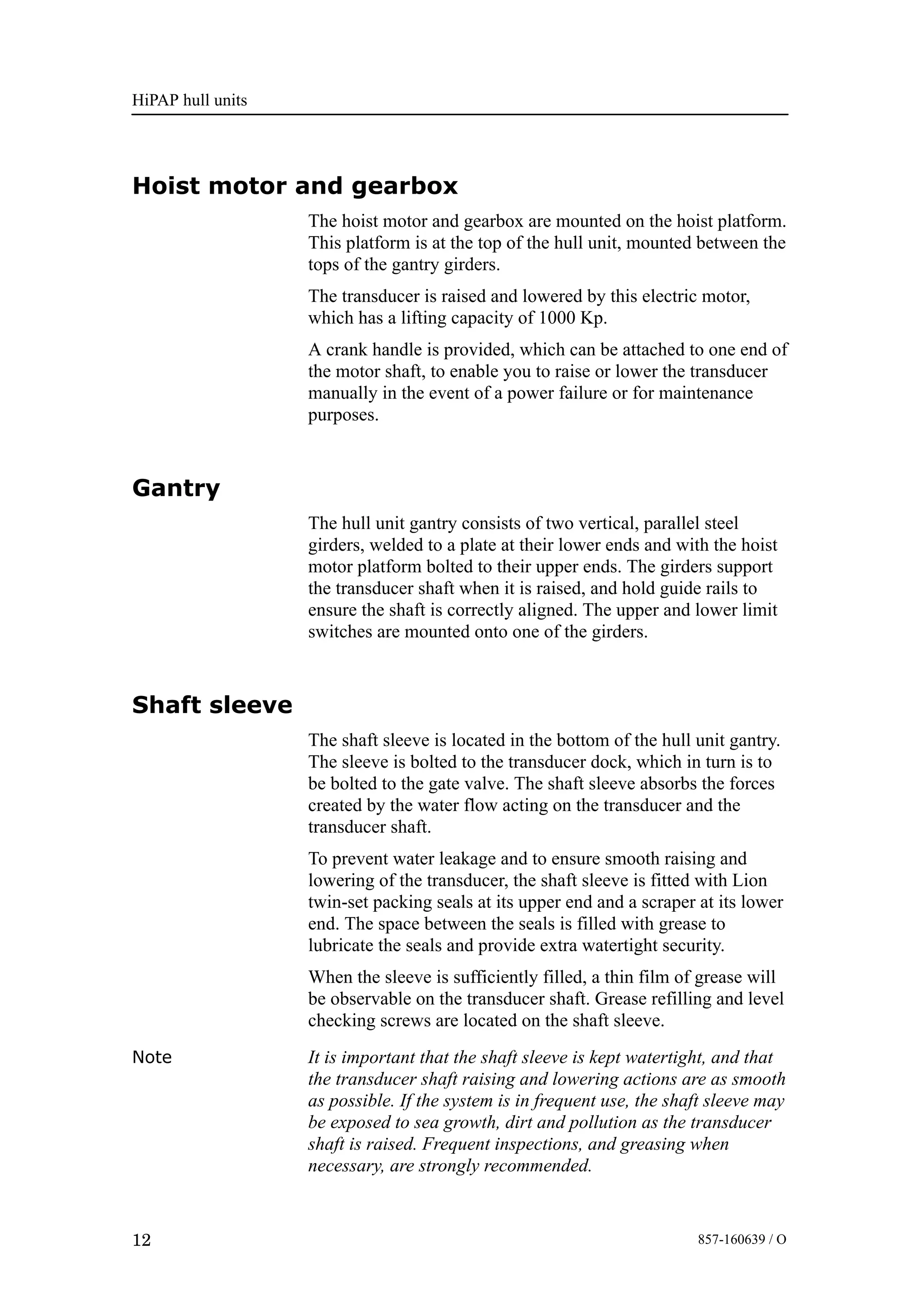 HiPAP hull units
12 857-160639 / O
Hoist motor and gearbox
The hoist motor and gearbox are mounted on the hoist platform.
This platform is at the top of the hull unit, mounted between the
tops of the gantry girders.
The transducer is raised and lowered by this electric motor,
which has a lifting capacity of 1000 Kp.
A crank handle is provided, which can be attached to one end of
the motor shaft, to enable you to raise or lower the transducer
manually in the event of a power failure or for maintenance
purposes.
Gantry
The hull unit gantry consists of two vertical, parallel steel
girders, welded to a plate at their lower ends and with the hoist
motor platform bolted to their upper ends. The girders support
the transducer shaft when it is raised, and hold guide rails to
ensure the shaft is correctly aligned. The upper and lower limit
switches are mounted onto one of the girders.
Shaft sleeve
The shaft sleeve is located in the bottom of the hull unit gantry.
The sleeve is bolted to the transducer dock, which in turn is to
be bolted to the gate valve. The shaft sleeve absorbs the forces
created by the water flow acting on the transducer and the
transducer shaft.
To prevent water leakage and to ensure smooth raising and
lowering of the transducer, the shaft sleeve is fitted with Lion
twin-set packing seals at its upper end and a scraper at its lower
end. The space between the seals is filled with grease to
lubricate the seals and provide extra watertight security.
When the sleeve is sufficiently filled, a thin film of grease will
be observable on the transducer shaft. Grease refilling and level
checking screws are located on the shaft sleeve.
Note It is important that the shaft sleeve is kept watertight, and that
the transducer shaft raising and lowering actions are as smooth
as possible. If the system is in frequent use, the shaft sleeve may
be exposed to sea growth, dirt and pollution as the transducer
shaft is raised. Frequent inspections, and greasing when
necessary, are strongly recommended.
 