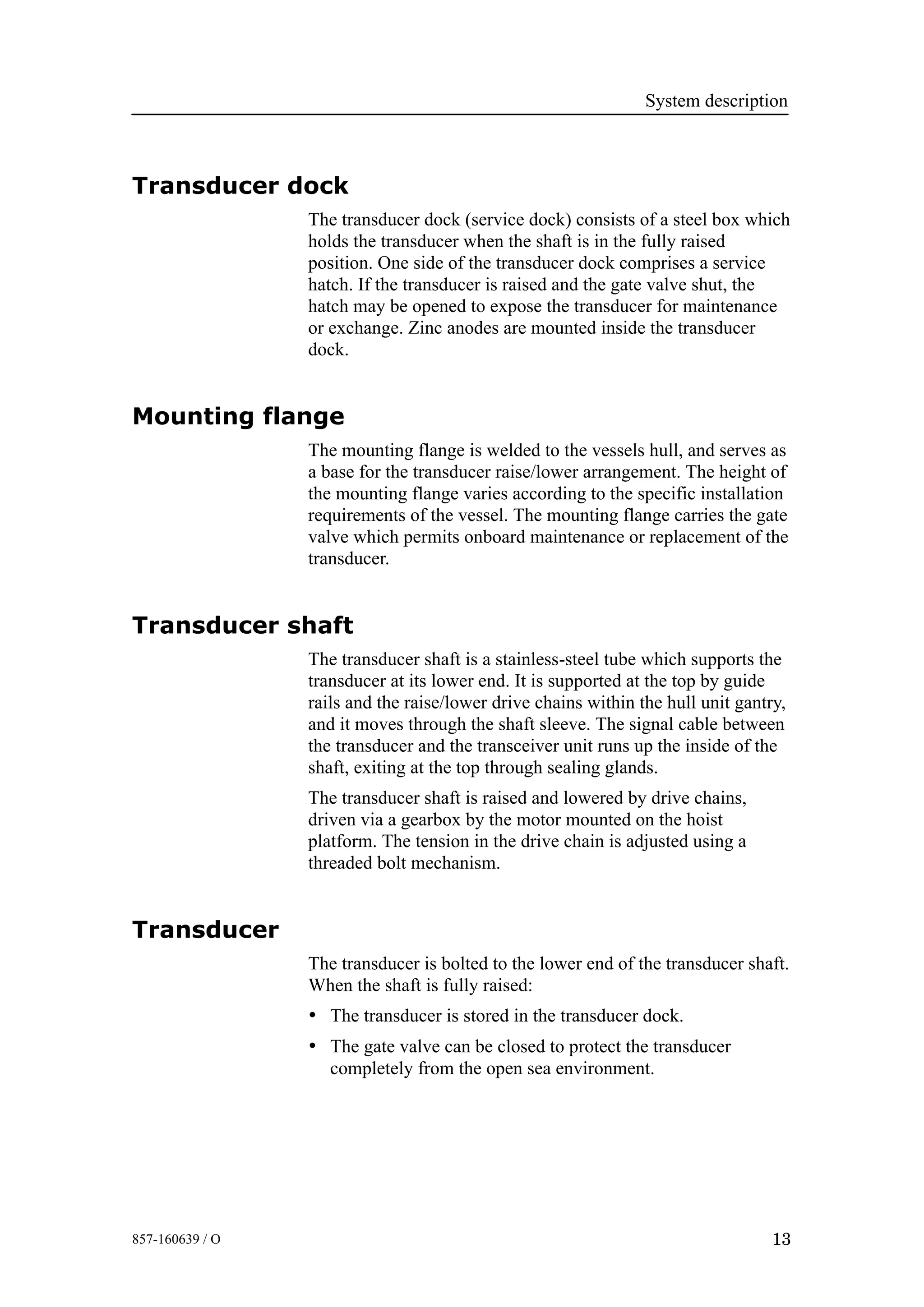 System description
13857-160639 / O
Transducer dock
The transducer dock (service dock) consists of a steel box which
holds the transducer when the shaft is in the fully raised
position. One side of the transducer dock comprises a service
hatch. If the transducer is raised and the gate valve shut, the
hatch may be opened to expose the transducer for maintenance
or exchange. Zinc anodes are mounted inside the transducer
dock.
Mounting flange
The mounting flange is welded to the vessels hull, and serves as
a base for the transducer raise/lower arrangement. The height of
the mounting flange varies according to the specific installation
requirements of the vessel. The mounting flange carries the gate
valve which permits onboard maintenance or replacement of the
transducer.
Transducer shaft
The transducer shaft is a stainless-steel tube which supports the
transducer at its lower end. It is supported at the top by guide
rails and the raise/lower drive chains within the hull unit gantry,
and it moves through the shaft sleeve. The signal cable between
the transducer and the transceiver unit runs up the inside of the
shaft, exiting at the top through sealing glands.
The transducer shaft is raised and lowered by drive chains,
driven via a gearbox by the motor mounted on the hoist
platform. The tension in the drive chain is adjusted using a
threaded bolt mechanism.
Transducer
The transducer is bolted to the lower end of the transducer shaft.
When the shaft is fully raised:
• The transducer is stored in the transducer dock.
• The gate valve can be closed to protect the transducer
completely from the open sea environment.
 