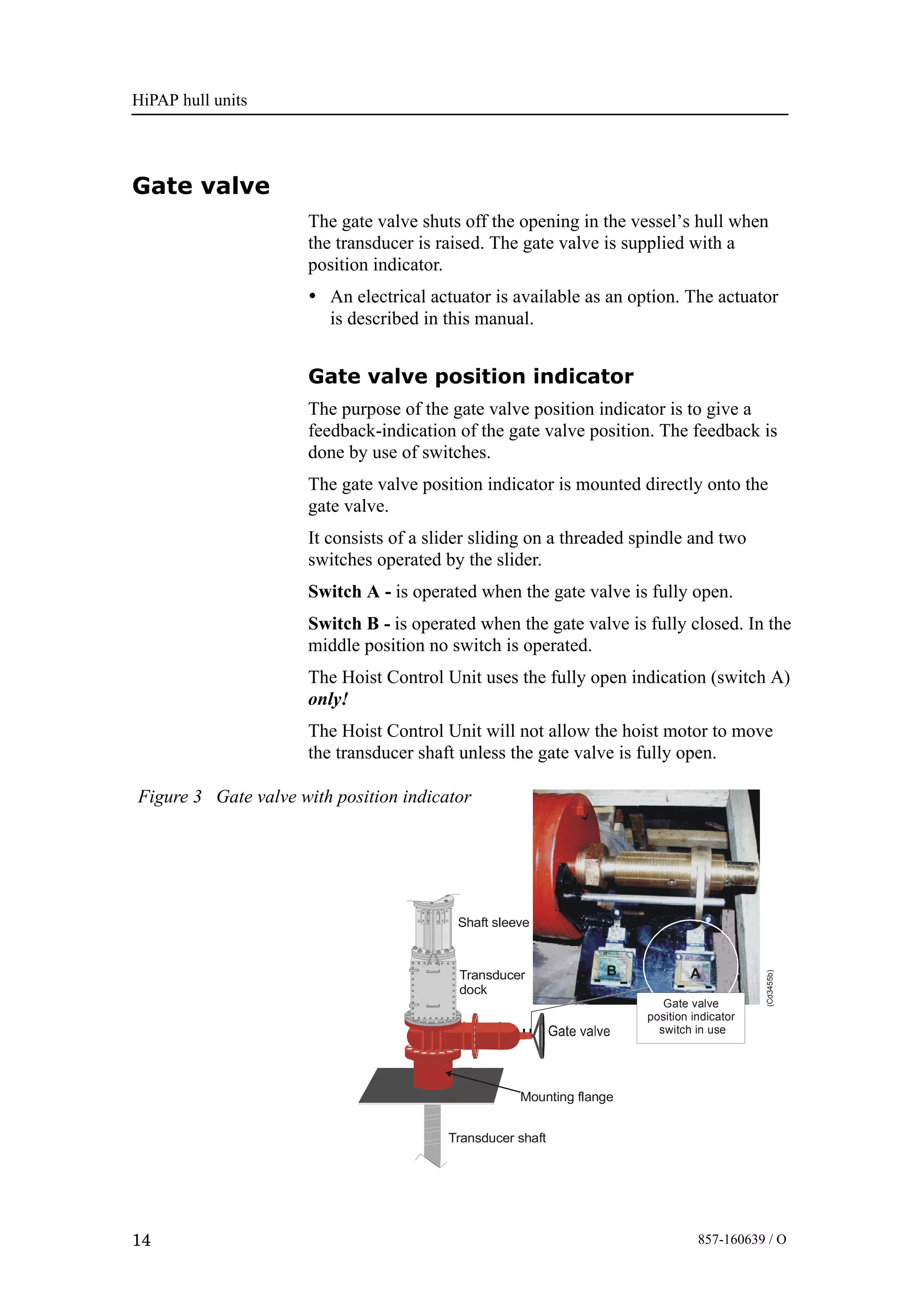 HiPAP hull units
14 857-160639 / O
Gate valve
The gate valve shuts off the opening in the vessel’s hull when
the transducer is raised. The gate valve is supplied with a
position indicator.
• An electrical actuator is available as an option. The actuator
is described in this manual.
Gate valve position indicator
The purpose of the gate valve position indicator is to give a
feedback-indication of the gate valve position. The feedback is
done by use of switches.
The gate valve position indicator is mounted directly onto the
gate valve.
It consists of a slider sliding on a threaded spindle and two
switches operated by the slider.
Switch A - is operated when the gate valve is fully open.
Switch B - is operated when the gate valve is fully closed. In the
middle position no switch is operated.
The Hoist Control Unit uses the fully open indication (switch A)
only!
The Hoist Control Unit will not allow the hoist motor to move
the transducer shaft unless the gate valve is fully open.
AB
Gate valve
position indicator
switch in use
Transducer
dock
Shaft sleeve
Mounting flange
Transducer shaft
(Cd3455b)
Figure 3 Gate valve with position indicator
 