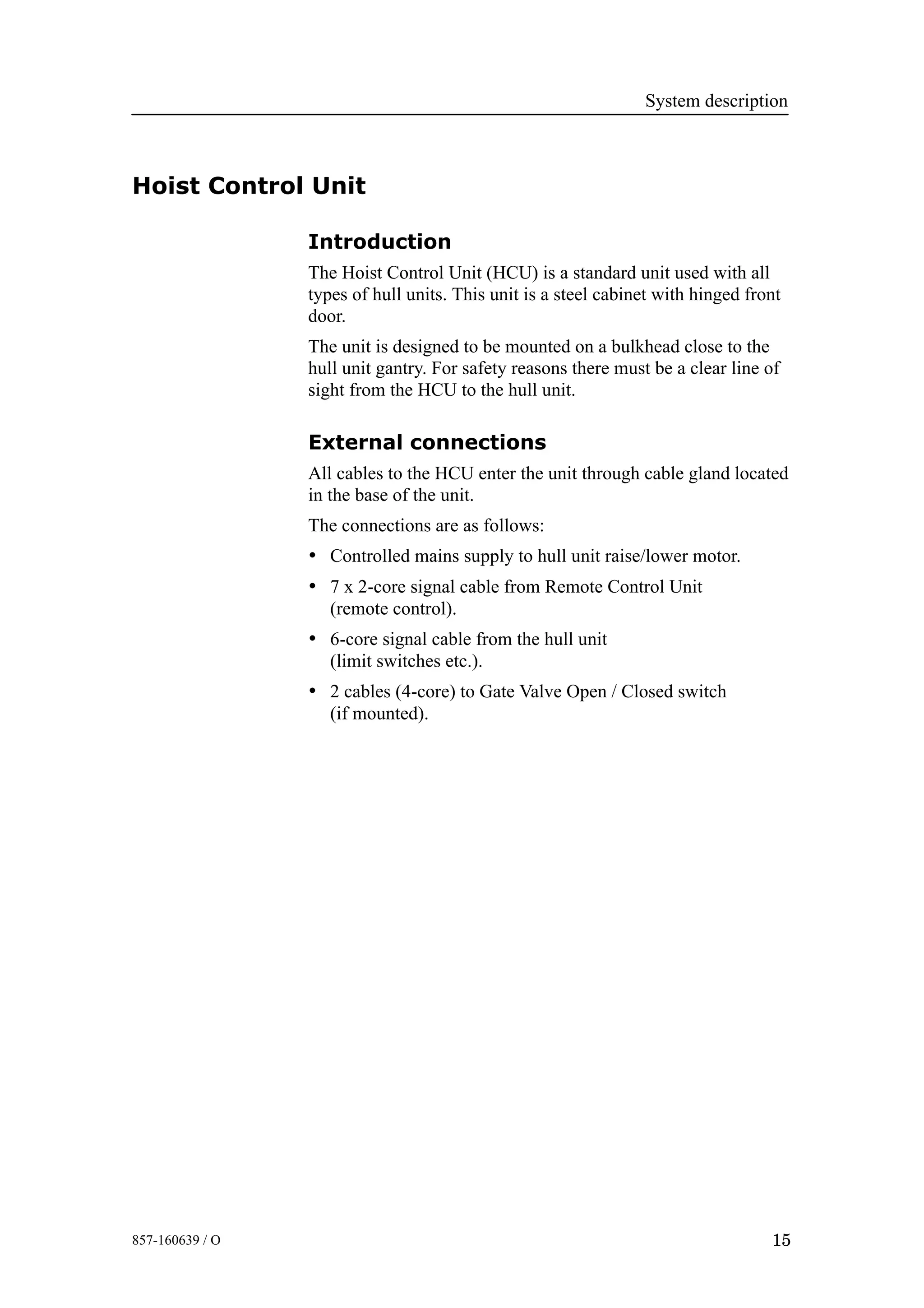 System description
15857-160639 / O
Hoist Control Unit
Introduction
The Hoist Control Unit (HCU) is a standard unit used with all
types of hull units. This unit is a steel cabinet with hinged front
door.
The unit is designed to be mounted on a bulkhead close to the
hull unit gantry. For safety reasons there must be a clear line of
sight from the HCU to the hull unit.
External connections
All cables to the HCU enter the unit through cable gland located
in the base of the unit.
The connections are as follows:
• Controlled mains supply to hull unit raise/lower motor.
• 7 x 2-core signal cable from Remote Control Unit
(remote control).
• 6-core signal cable from the hull unit
(limit switches etc.).
• 2 cables (4-core) to Gate Valve Open / Closed switch
(if mounted).
 