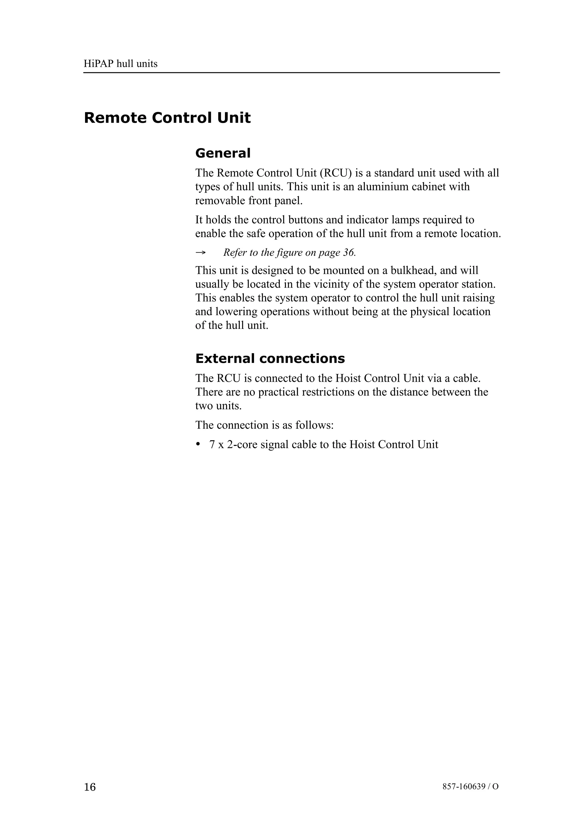 HiPAP hull units
16 857-160639 / O
Remote Control Unit
General
The Remote Control Unit (RCU) is a standard unit used with all
types of hull units. This unit is an aluminium cabinet with
removable front panel.
It holds the control buttons and indicator lamps required to
enable the safe operation of the hull unit from a remote location.
→ Refer to the figure on page 36.
This unit is designed to be mounted on a bulkhead, and will
usually be located in the vicinity of the system operator station.
This enables the system operator to control the hull unit raising
and lowering operations without being at the physical location
of the hull unit.
External connections
The RCU is connected to the Hoist Control Unit via a cable.
There are no practical restrictions on the distance between the
two units.
The connection is as follows:
• 7 x 2-core signal cable to the Hoist Control Unit
 