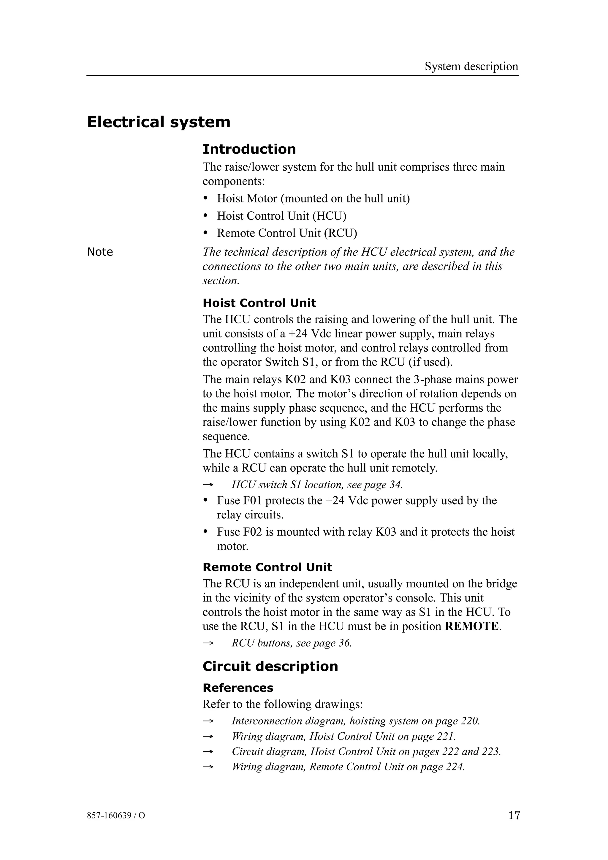 System description
17857-160639 / O
Electrical system
Introduction
The raise/lower system for the hull unit comprises three main
components:
• Hoist Motor (mounted on the hull unit)
• Hoist Control Unit (HCU)
• Remote Control Unit (RCU)
Note The technical description of the HCU electrical system, and the
connections to the other two main units, are described in this
section.
Hoist Control Unit
The HCU controls the raising and lowering of the hull unit. The
unit consists of a +24 Vdc linear power supply, main relays
controlling the hoist motor, and control relays controlled from
the operator Switch S1, or from the RCU (if used).
The main relays K02 and K03 connect the 3-phase mains power
to the hoist motor. The motor’s direction of rotation depends on
the mains supply phase sequence, and the HCU performs the
raise/lower function by using K02 and K03 to change the phase
sequence.
The HCU contains a switch S1 to operate the hull unit locally,
while a RCU can operate the hull unit remotely.
→ HCU switch S1 location, see page 34.
• Fuse F01 protects the +24 Vdc power supply used by the
relay circuits.
• Fuse F02 is mounted with relay K03 and it protects the hoist
motor.
Remote Control Unit
The RCU is an independent unit, usually mounted on the bridge
in the vicinity of the system operator’s console. This unit
controls the hoist motor in the same way as S1 in the HCU. To
use the RCU, S1 in the HCU must be in position REMOTE.
→ RCU buttons, see page 36.
Circuit description
References
Refer to the following drawings:
→ Interconnection diagram, hoisting system on page 220.
→ Wiring diagram, Hoist Control Unit on page 221.
→ Circuit diagram, Hoist Control Unit on pages 222 and 223.
→ Wiring diagram, Remote Control Unit on page 224.
 