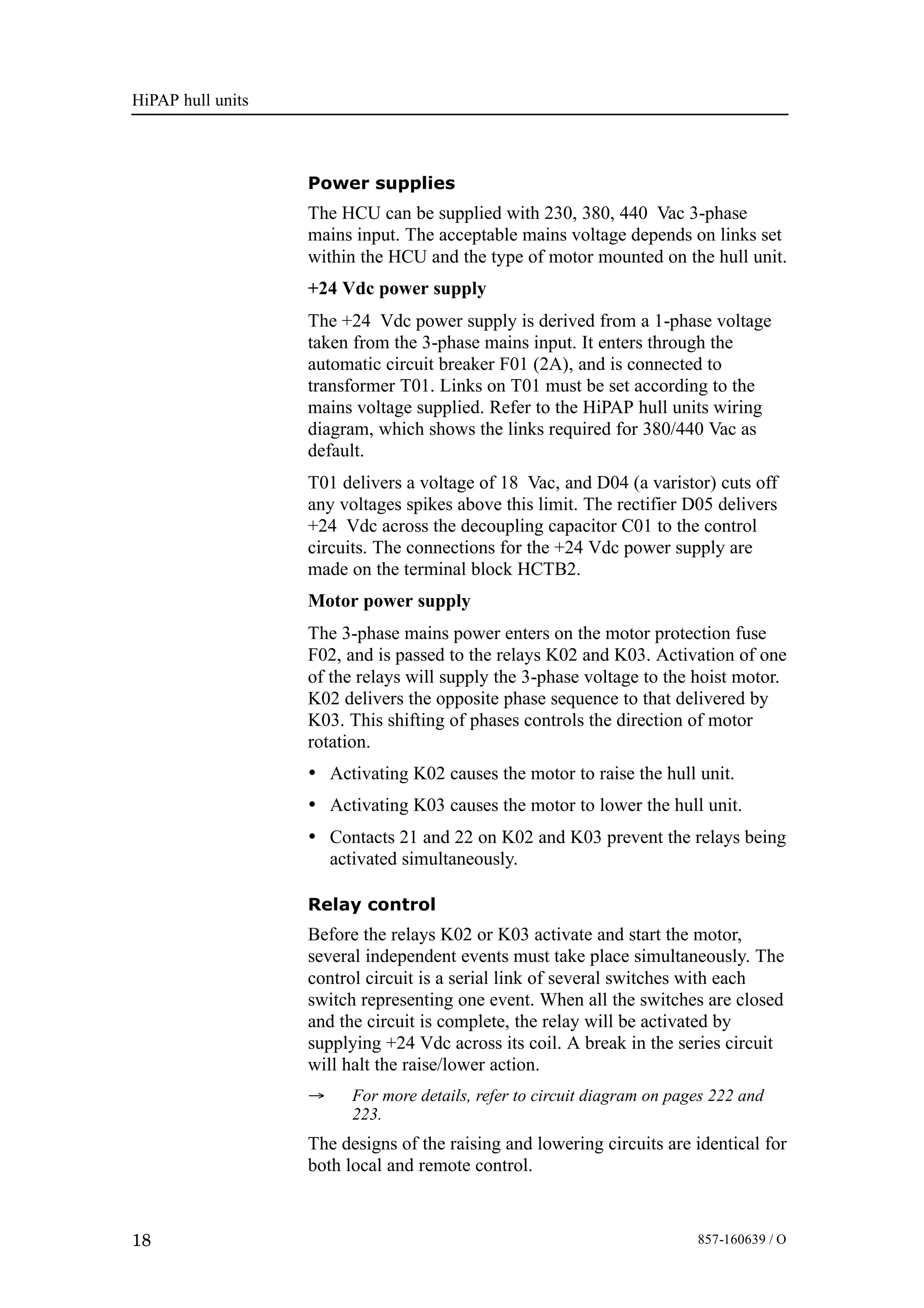 HiPAP hull units
18 857-160639 / O
Power supplies
The HCU can be supplied with 230, 380, 440 Vac 3-phase
mains input. The acceptable mains voltage depends on links set
within the HCU and the type of motor mounted on the hull unit.
+24 Vdc power supply
The +24 Vdc power supply is derived from a 1-phase voltage
taken from the 3-phase mains input. It enters through the
automatic circuit breaker F01 (2A), and is connected to
transformer T01. Links on T01 must be set according to the
mains voltage supplied. Refer to the HiPAP hull units wiring
diagram, which shows the links required for 380/440 Vac as
default.
T01 delivers a voltage of 18 Vac, and D04 (a varistor) cuts off
any voltages spikes above this limit. The rectifier D05 delivers
+24 Vdc across the decoupling capacitor C01 to the control
circuits. The connections for the +24 Vdc power supply are
made on the terminal block HCTB2.
Motor power supply
The 3-phase mains power enters on the motor protection fuse
F02, and is passed to the relays K02 and K03. Activation of one
of the relays will supply the 3-phase voltage to the hoist motor.
K02 delivers the opposite phase sequence to that delivered by
K03. This shifting of phases controls the direction of motor
rotation.
• Activating K02 causes the motor to raise the hull unit.
• Activating K03 causes the motor to lower the hull unit.
• Contacts 21 and 22 on K02 and K03 prevent the relays being
activated simultaneously.
Relay control
Before the relays K02 or K03 activate and start the motor,
several independent events must take place simultaneously. The
control circuit is a serial link of several switches with each
switch representing one event. When all the switches are closed
and the circuit is complete, the relay will be activated by
supplying +24 Vdc across its coil. A break in the series circuit
will halt the raise/lower action.
→ For more details, refer to circuit diagram on pages 222 and
223.
The designs of the raising and lowering circuits are identical for
both local and remote control.
 