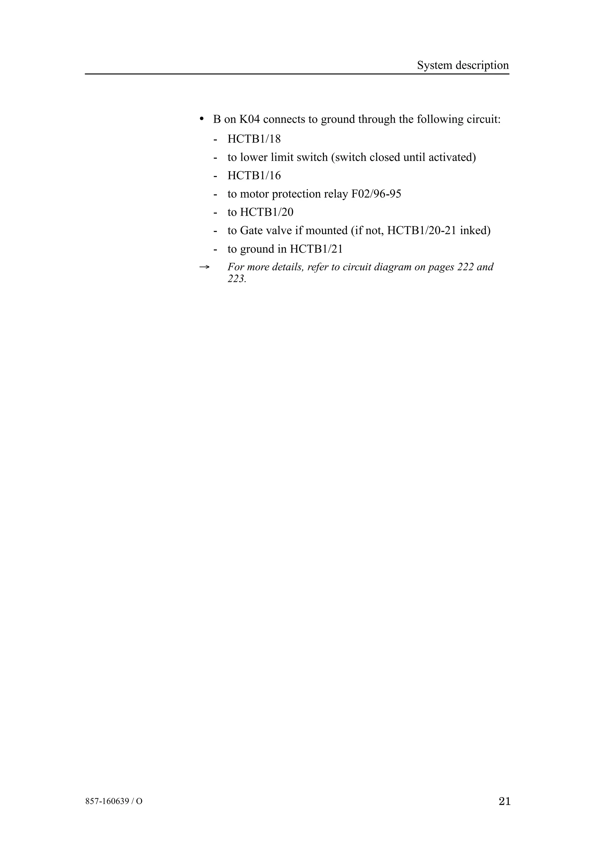 System description
21857-160639 / O
• B on K04 connects to ground through the following circuit:
- HCTB1/18
- to lower limit switch (switch closed until activated)
- HCTB1/16
- to motor protection relay F02/96-95
- to HCTB1/20
- to Gate valve if mounted (if not, HCTB1/20-21 inked)
- to ground in HCTB1/21
→ For more details, refer to circuit diagram on pages 222 and
223.
 
