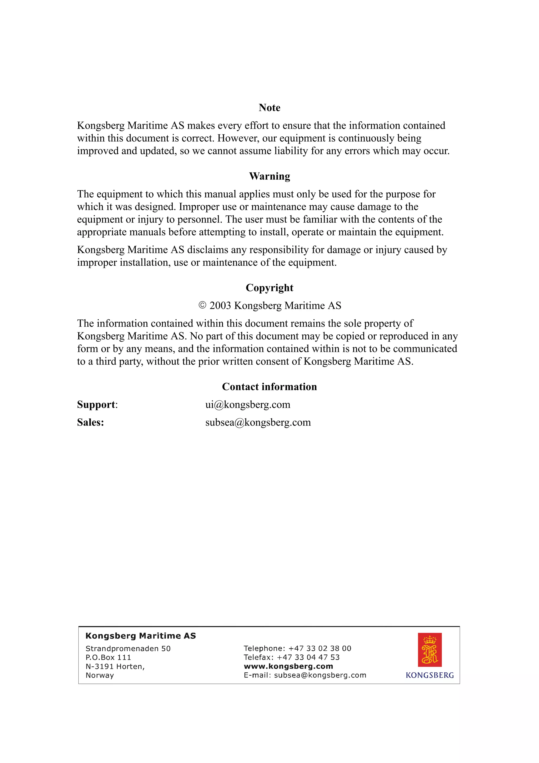 Note
Kongsberg Maritime AS makes every effort to ensure that the information contained
within this document is correct. However, our equipment is continuously being
improved and updated, so we cannot assume liability for any errors which may occur.
Warning
The equipment to which this manual applies must only be used for the purpose for
which it was designed. Improper use or maintenance may cause damage to the
equipment or injury to personnel. The user must be familiar with the contents of the
appropriate manuals before attempting to install, operate or maintain the equipment.
Kongsberg Maritime AS disclaims any responsibility for damage or injury caused by
improper installation, use or maintenance of the equipment.
Copyright
E 2003 Kongsberg Maritime AS
The information contained within this document remains the sole property of
Kongsberg Maritime AS. No part of this document may be copied or reproduced in any
form or by any means, and the information contained within is not to be communicated
to a third party, without the prior written consent of Kongsberg Maritime AS.
Contact information
Support: ui@kongsberg.com
Sales: subsea@kongsberg.com
Strandpromenaden 50
P.O.Box 111
N-3191 Horten,
Norway
 