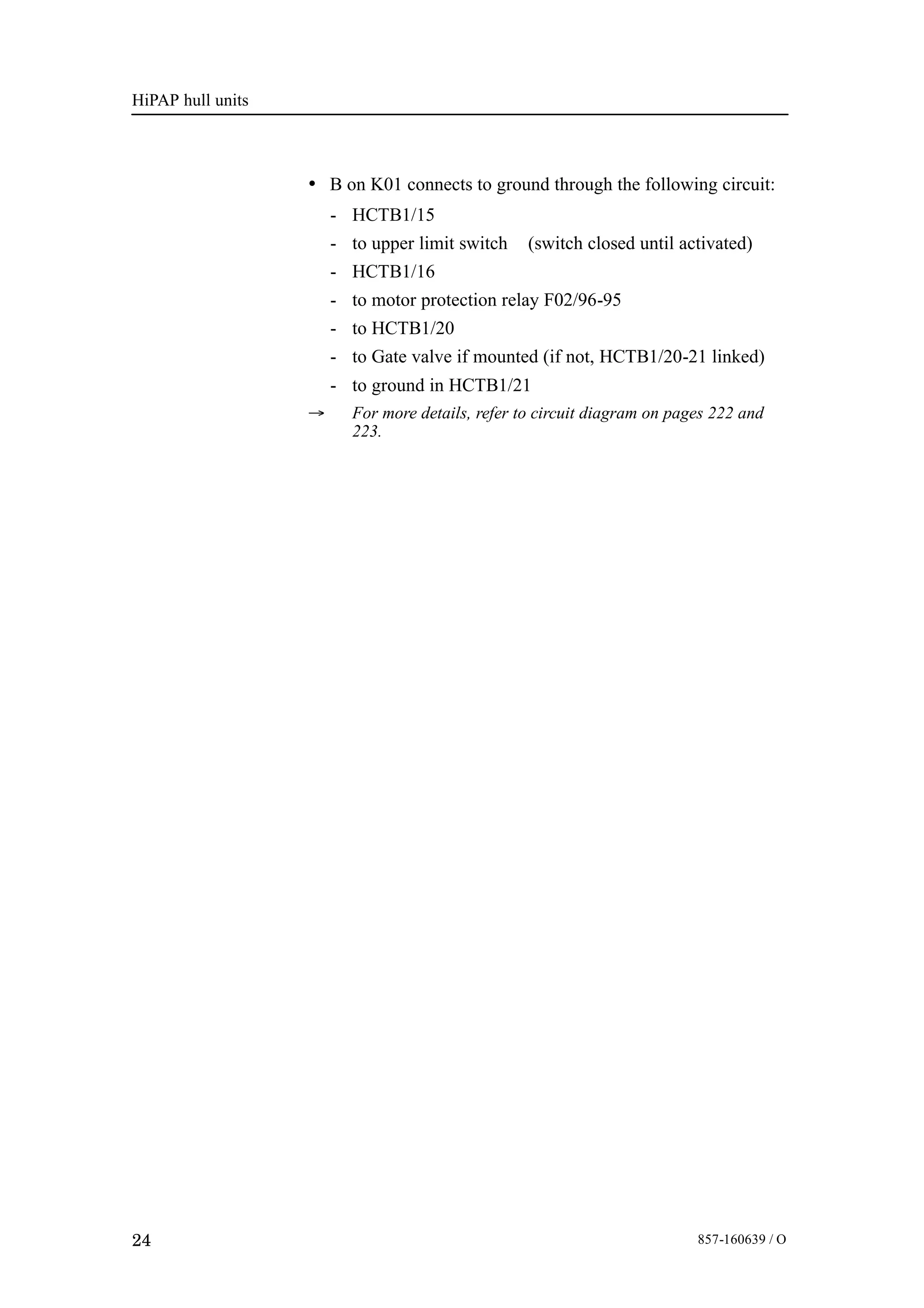 HiPAP hull units
24 857-160639 / O
• B on K01 connects to ground through the following circuit:
- HCTB1/15
- to upper limit switch (switch closed until activated)
- HCTB1/16
- to motor protection relay F02/96-95
- to HCTB1/20
- to Gate valve if mounted (if not, HCTB1/20-21 linked)
- to ground in HCTB1/21
→ For more details, refer to circuit diagram on pages 222 and
223.
 