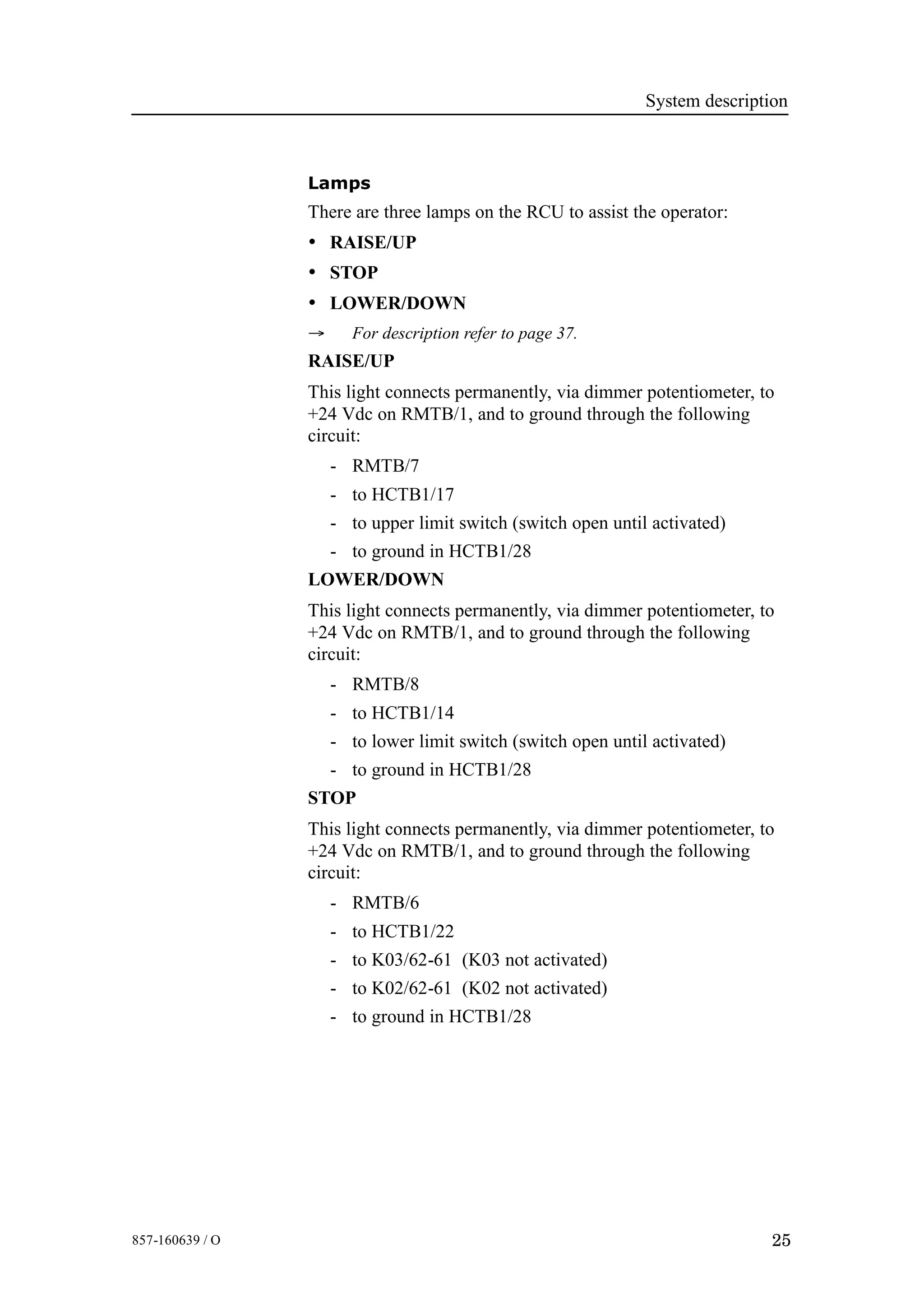 System description
25857-160639 / O
Lamps
There are three lamps on the RCU to assist the operator:
• RAISE/UP
• STOP
• LOWER/DOWN
→ For description refer to page 37.
RAISE/UP
This light connects permanently, via dimmer potentiometer, to
+24 Vdc on RMTB/1, and to ground through the following
circuit:
- RMTB/7
- to HCTB1/17
- to upper limit switch (switch open until activated)
- to ground in HCTB1/28
LOWER/DOWN
This light connects permanently, via dimmer potentiometer, to
+24 Vdc on RMTB/1, and to ground through the following
circuit:
- RMTB/8
- to HCTB1/14
- to lower limit switch (switch open until activated)
- to ground in HCTB1/28
STOP
This light connects permanently, via dimmer potentiometer, to
+24 Vdc on RMTB/1, and to ground through the following
circuit:
- RMTB/6
- to HCTB1/22
- to K03/62-61 (K03 not activated)
- to K02/62-61 (K02 not activated)
- to ground in HCTB1/28
 