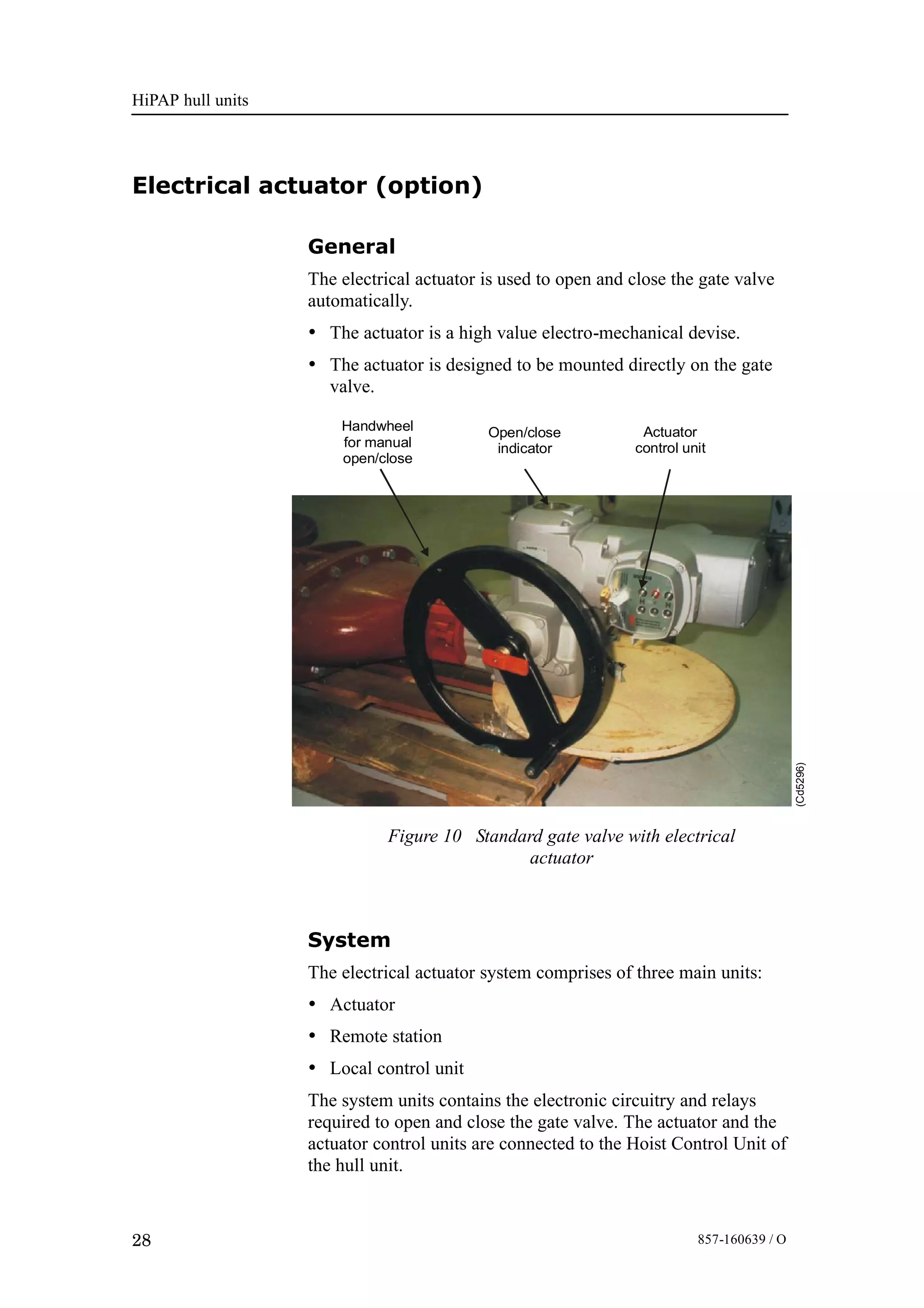 HiPAP hull units
28 857-160639 / O
Electrical actuator (option)
General
The electrical actuator is used to open and close the gate valve
automatically.
• The actuator is a high value electro-mechanical devise.
• The actuator is designed to be mounted directly on the gate
valve.
Figure 10 Standard gate valve with electrical
actuator
(Cd5296)
Open/close
indicator
Actuator
control unit
Handwheel
for manual
open/close
System
The electrical actuator system comprises of three main units:
• Actuator
• Remote station
• Local control unit
The system units contains the electronic circuitry and relays
required to open and close the gate valve. The actuator and the
actuator control units are connected to the Hoist Control Unit of
the hull unit.
 