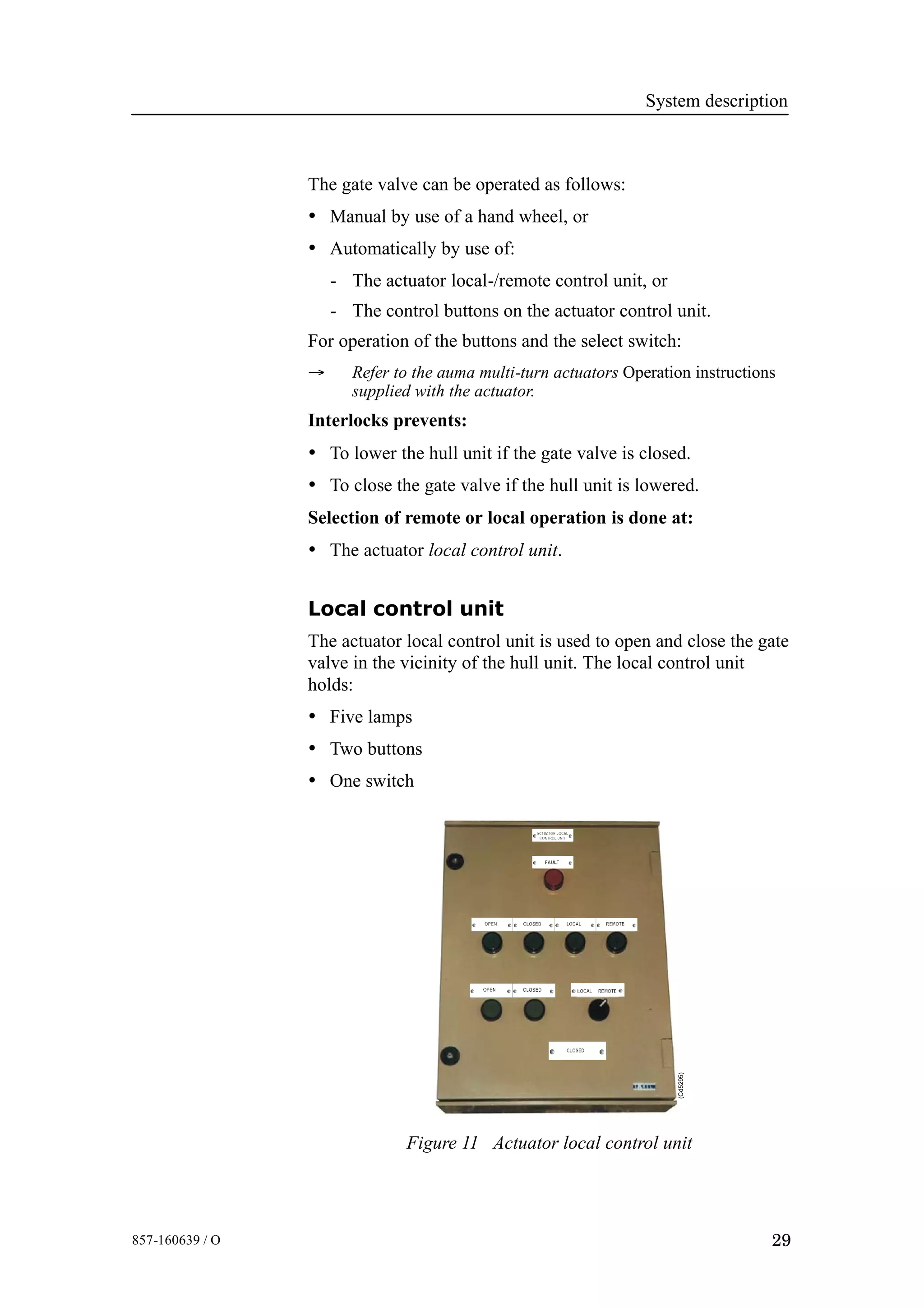 System description
29857-160639 / O
The gate valve can be operated as follows:
• Manual by use of a hand wheel, or
• Automatically by use of:
- The actuator local-/remote control unit, or
- The control buttons on the actuator control unit.
For operation of the buttons and the select switch:
→ Refer to the auma multi-turn actuators Operation instructions
supplied with the actuator.
Interlocks prevents:
• To lower the hull unit if the gate valve is closed.
• To close the gate valve if the hull unit is lowered.
Selection of remote or local operation is done at:
• The actuator local control unit.
Local control unit
The actuator local control unit is used to open and close the gate
valve in the vicinity of the hull unit. The local control unit
holds:
• Five lamps
• Two buttons
• One switch
(Cd5295)
Figure 11 Actuator local control unit
 