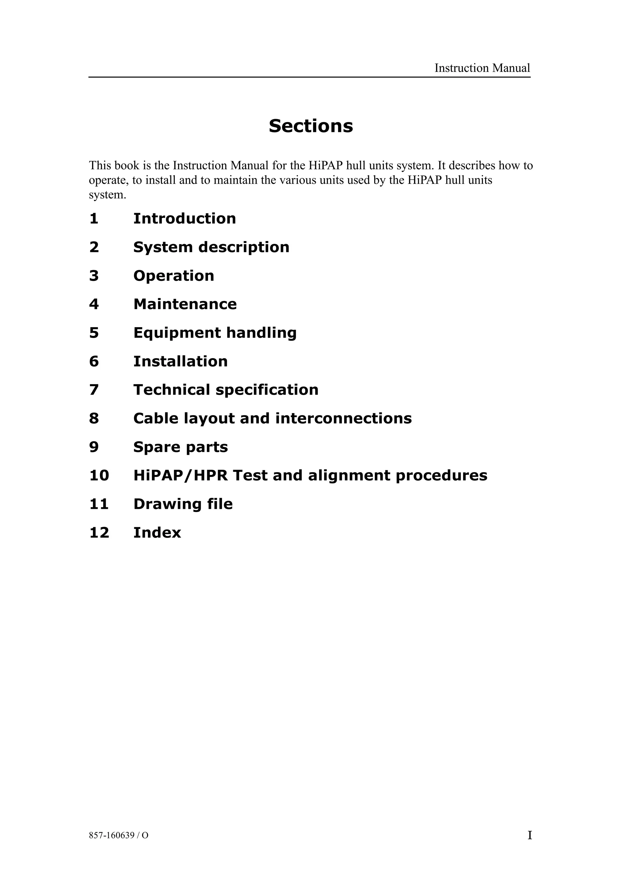 Instruction Manual
I857-160639 / O
Sections
This book is the Instruction Manual for the HiPAP hull units system. It describes how to
operate, to install and to maintain the various units used by the HiPAP hull units
system.
1 Introduction
2 System description
3 Operation
4 Maintenance
5 Equipment handling
6 Installation
7 Technical specification
8 Cable layout and interconnections
9 Spare parts
10 HiPAP/HPR Test and alignment procedures
11 Drawing file
12 Index
 