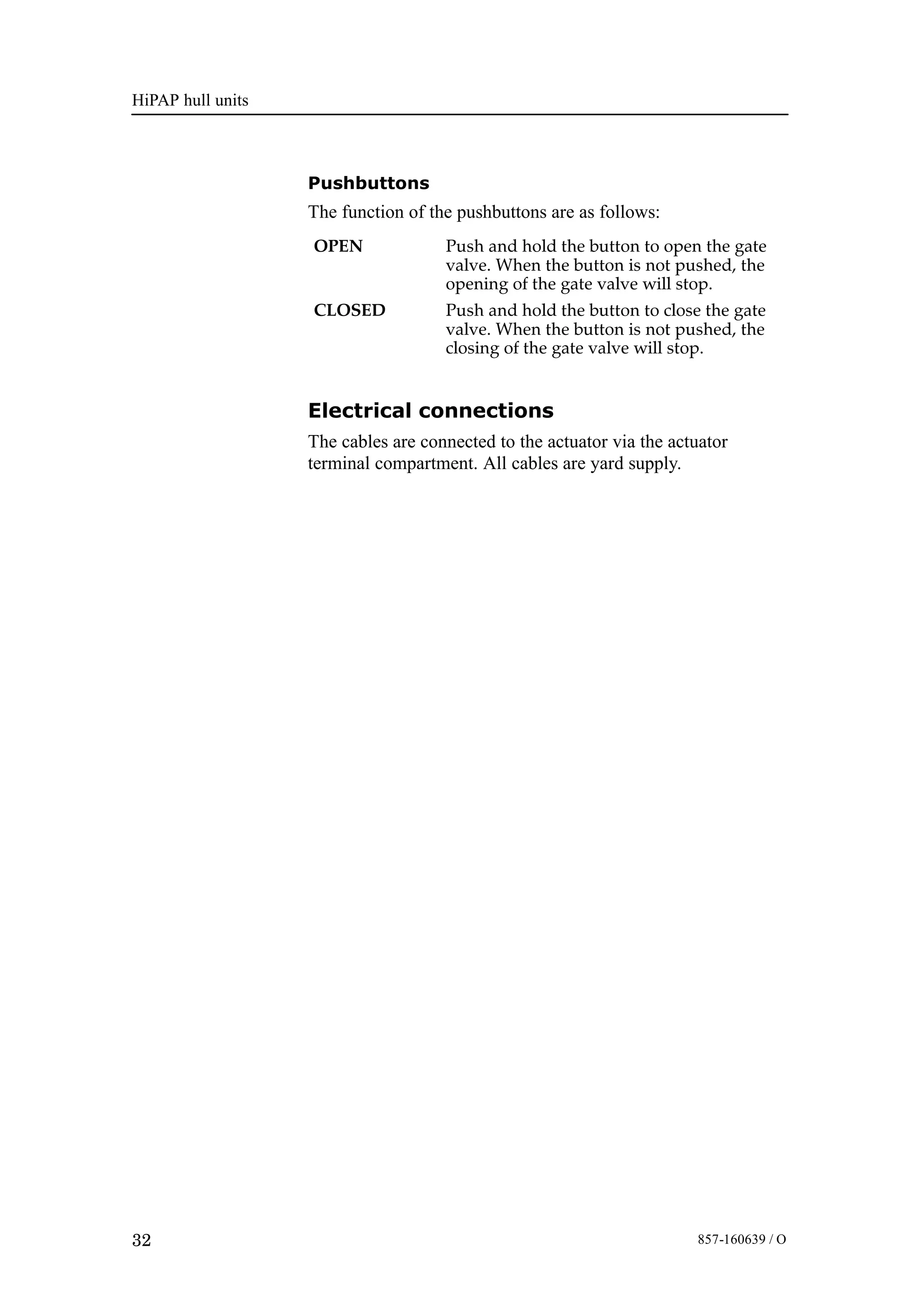 HiPAP hull units
32 857-160639 / O
Pushbuttons
The function of the pushbuttons are as follows:
OPEN Push and hold the button to open the gate
valve. When the button is not pushed, the
opening of the gate valve will stop.
CLOSED Push and hold the button to close the gate
valve. When the button is not pushed, the
closing of the gate valve will stop.
Electrical connections
The cables are connected to the actuator via the actuator
terminal compartment. All cables are yard supply.
 